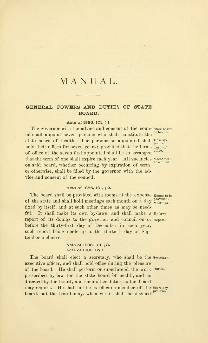 MANUAL. GENERAL POWERS AND DUTIES OF STATE BOARD. Acts of 1886, 101, § 1. The governor with the advice and consent of the coun- state board cil shall appoint seven persons who shall constitute the state board of health. The persons so appointed shall How ap- 1 A x pointed. hold their offices for seven years ; provided that the terms Term of of office of the seven first appointed shall be so arranged that the term of one shall expire each year. All vacancies Vacancies, • 1, -,,, . , . . „ bow filled. on said board, whether occurring by expiration of term, or otherwise, shall be filled by the governor with the ad- vice and consent of the council. Acts of 1886, 101, § 2. The board shall be provided with rooms at the expense Rooms to be of the state and shall hold meetings each month on a day ^g^6 ' fixed by itself, and at such other times as may be need- ful. It shall make its own by-laws, and shall make a By-laws, report of its doings to the governor and council on or Report, before the thirty-first day of December in each year, such report being made up to the thirtieth day of Sep- tember inclusive. Acts of 1886, 101, § 3. Acts of 1889, 370. The board shall elect a secretary, who shall be the Secretary, executive officer, and shall hold office during the pleasure of the board. He shall perform or superintend the work Duties, prescribed by law for the state board of health, and as directed by the board, and such other duties as the board may require. He shall not be ex officio a member of the Secretary board, but the board may, whenever it shall be deemed