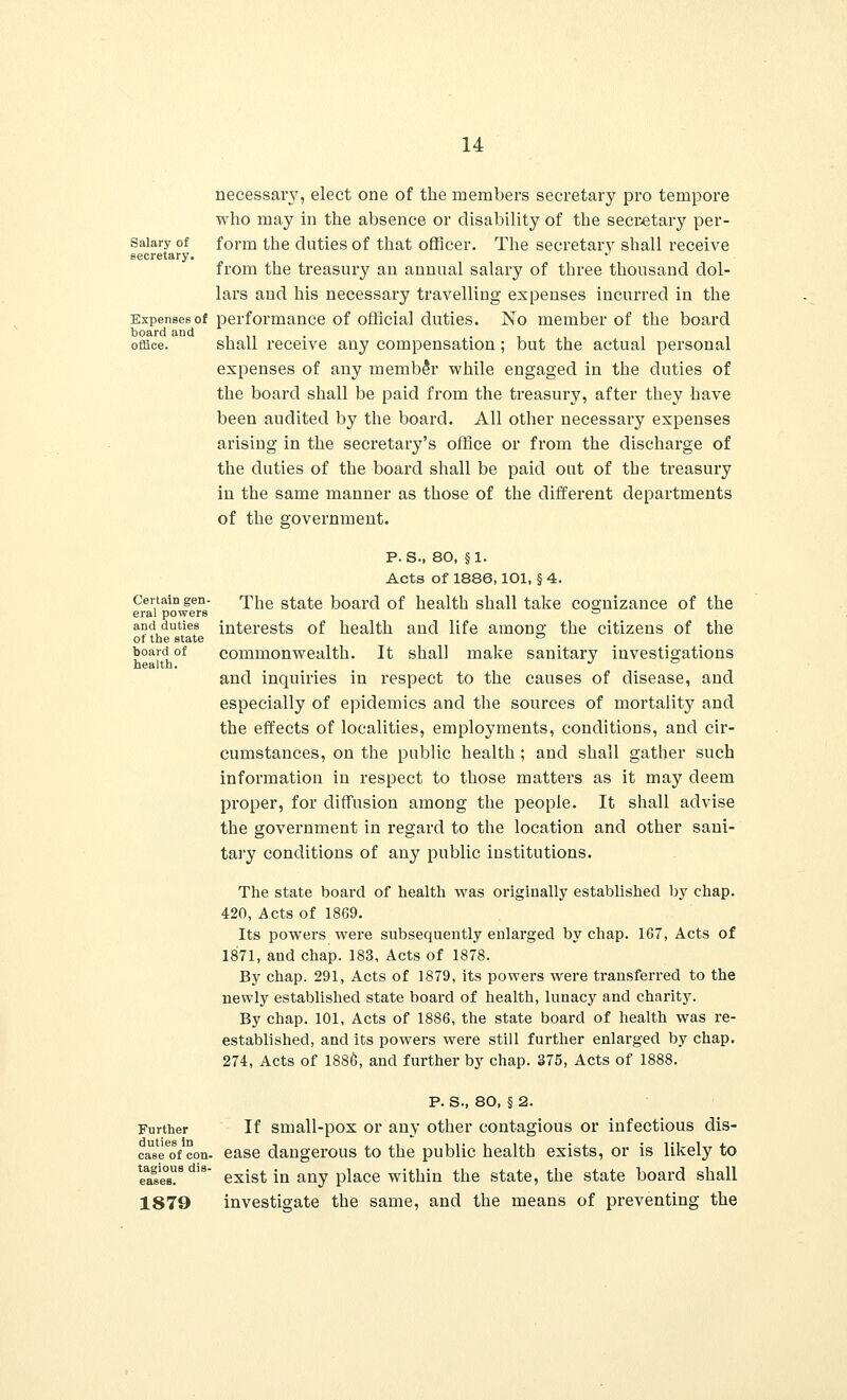 necessary, elect one of the members secretary pro tempore who may in the absence or disability of the secretary per- Saiary of form the duties of that officer. The secretary shall receive secretary. from the treasury an annual salary of three thousand dol- lars and his necessary travelling expenses incurred in the Expenses of performance of official duties. No member of the board board and . . office. shall receive any compensation; but the actual personal expenses of any member while engaged in the duties of the board shall be paid from the treasury, after they have been audited by the board. All other necessary expenses arising in the secretary's office or from the discharge of the duties of the board shall be paid out of the treasury in the same manner as those of the different departments of the government. p. s., 80, §1. Acts of 1886,101, § 4. Certain gen- The state board of health shall take cognizance of the eral powers ~ and duties interests of health and life among the citizens of the ot the state ° board of commonwealth. It shall make sanitary investigations health. J ° and inquiries in respect to the causes of disease, and especially of epidemics and the sources of mortality and the effects of localities, employments, conditions, and cir- cumstances, on the public health; and shall gather such information in respect to those matters as it may deem proper, for diffusion among the people. It shall advise the government in regard to the location and other sani- tary conditions of any public institutions. The state board of health was originally established by chap. 420, Acts of 1869. Its powers were subsequently enlarged by chap. 167, Acts of 1871, and chap. 183, Acts of 1878. By chap. 291, Acts of 1879, its powers were transferred to the newly established state board of health, lunacy and charity. By chap. 101, Acts of 1886, the state board of health was re- established, and its powers were still further enlarged by chap. 274, Acts of 1886, and further by chap. 375, Acts of 1888. P. S., 80, § 2. Further If small-pox or any other contagious or infectious dis- eased con. ease dangerous to the public health exists, or is likely to eases?8 1B exist in any place within the state, the state board shall 1879 investigate the same, and the means of preventing the
