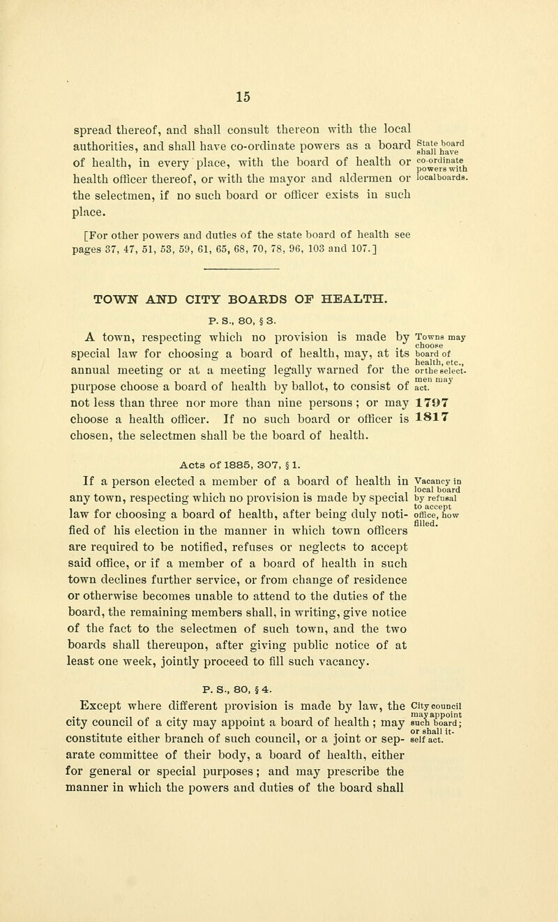 spread thereof, and shall consult thereon with the local authorities, and shall have co-ordinate powers as a board f^f haved of health, in every place, with the board of health or coordinate ' ./ i ' powers with health officer thereof, or with the mayor and aldermen or locaiboards. the selectmen, if no such board or officer exists in such place. [For other powers and duties of the state board of health see pages 37, 47, 51, 53, 59, 61, 65, 68, 70, 78, 96, 103 and 107.] TOWN AND CITY BOARDS OF HEALTH. P. S., 80, § 3. A town, respecting which no provision is made by Towns may special law for choosing a board of health, may, at its board of - .in t j? ,, health, etc., annual meeting or at a meeting legally warned for the orthe select- purpose choose a board of health by ballot, to consist of act. not less than three nor more than nine persons ; or may 1797 choose a health officer. If no such board or officer is 1817 chosen, the selectmen shall be the board of health. Acts of 1885, 307, § 1. If a person elected a member of a board of health in Vacancy in . local board any town, respecting which no provision is made by special by refusal law for choosing a board of health, after being duly noti- office, how fled of his election in the manner in which town officers are required to be notified, refuses or neglects to accept said office, or if a member of a board of health in such town declines further service, or from change of residence or otherwise becomes unable to attend to the duties of the board, the remaining members shall, in writing, give notice of the fact to the selectmen of such town, and the two boards shall thereupon, after giving public notice of at least one week, jointly proceed to fill such vacancy. p. s., 80, § 4. Except where different provision is made by law, the City council • i ■ ^ i may appoint city council of a city may appoint a board of health ; may such board; constitute either branch of such council, or a joint or sep- self act. arate committee of their body, a board of health, either for general or special purposes; and may prescribe the manner in which the powers and duties of the board shall