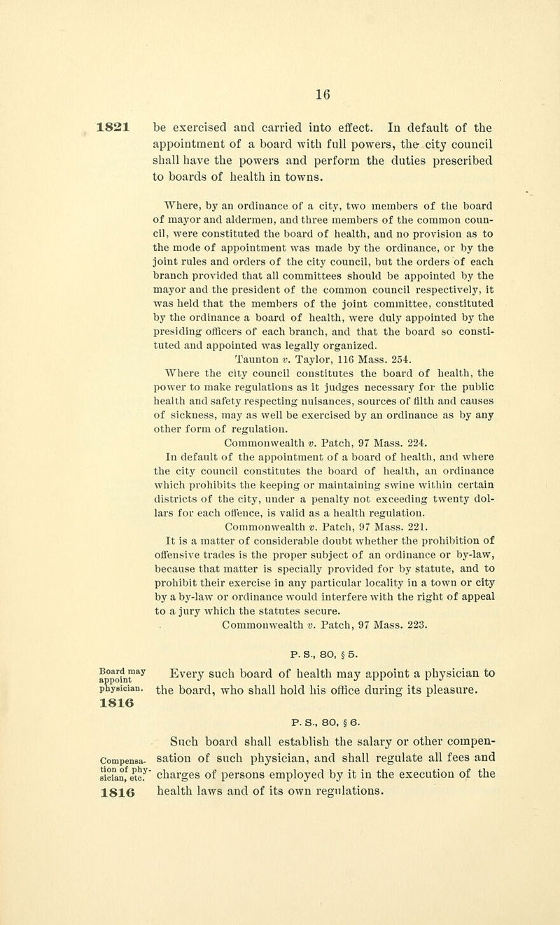 1821 be exercised and carried into effect. In default of the appointment of a board with full powers, the city council shall have the powers and perform the duties prescribed to boards of health in towns. Where, by an ordinance of a city, two members of the board of mayor and aldermen, and three members of the common coun- cil, were constituted the board of health, and no provision as to the mode of appointment was made by the ordinance, or by the joint rules and orders of the city council, but the orders of each branch provided that all committees should be appointed by the mayor and the president of the common council respectively, it was held that the members of the joint committee, constituted by the ordinance a board of health, were duly appointed by the presiding officers of each branch, and that the board so consti- tuted and appointed was legally organized. Taunton v. Taylor, 116 Mass. 254. Where the city council constitutes the board of health, the power to make regulations as it judges necessary for the public health and safety respecting nuisances, sources of filth and causes of sickness, may as well be exercised by an ordinance as by any other form of regulation. Commonwealth v. Patch, 97 Mass. 224. In default of the appointment of a board of health, and where the city council constitutes the board of health, an ordinance which prohibits the keeping or maintaining swine within certain districts of the city, under a penalty not exceeding twenty dol- lars for each offence, is valid as a health regulation. Commonwealth v. Patch, 97 Mass. 221. It is a matter of considerable doubt whether the prohibition of offensive trades is the proper subject of an ordinance or by-law, because that matter is specially provided for by statute, and to prohibit their exercise in any particular locality in a town or city by a by-law or ordinance would interfere with the right of appeal to a jury which the statutes secure. Commonwealth v. Patch, 97 Mass. 223. P. S., 80, § 5. Every such board of health may appoint a physician to Board may appoint physician, ^he board, who shall hold his office during its pleasure 1816 Compensa- tion of phy- sician, etc. 1816 P. S-, 80, § 6. Such board shall establish the salary or other compen- sation of such physician, and shall regulate all fees and charges of persons employed by it in the execution of the health laws and of its own regulations.