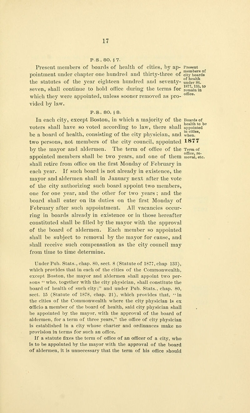 P.S., 80, §7. Present members of boards of health of cities, by ap- Present ill -i.Li-i.Li j> members of pomtment under chapter one hundred and thirty-three or city boards the statutes of the year eighteen hundred and seventy- under st. 1877 133 to seven, shall continue to hold office during the terms for remain in which they were appointed, unless sooner removed as pro- ° ce' vided by law. P.S., 80, §8. In each city, except Boston, in which a majority of the Boards of i ii i i t j i j i i n health to be voters shall have so voted according to law, there shall appointed be a board of health, consisting of the city physician, and when. two persons, not members of the city council, appointed 1877 by the mayor and aldermen. The term of office of the Term of office* rs- appointed members shall be two years, and one of them movai, etc. shall retire from office on the first Monday of February in each year. If such board is not already in existence, the mayor and aldermen shall in January next after the vote of the city authorizing such board appoint two members, one for one year, and the other for two years ; and the board shall enter on its duties on the first Monday of February after such appointment. All vacancies occur- ring in boards already in existence or in those hereafter constituted shall be filled by the mayor with the approval of the board of aldermen. Each member so appointed shall be subject to removal by the mayor for cause, and shall receive such compensation as the city council may from time to time determine. Under Pub. Stats., chap. 80, sect. 8 (Statute of 1877, chap 133), which provides that iu each of the cities of the Commonwealth, except Boston, the mayor and aldermen shall appoint two per- sons  who, together with the city physician, shall constitute the board of health of such city; and under Pub. Stats., chap. 80, sect. 15 (Statute of 1878, chap. 21), which provides that, in the cities of the Commonwealth where the city physician is ex officio a member of the board of health, said city physician shall be appointed by the mayor, with the approval of the board of aldermen, for a term of three years, the office of city physician is established in a city whose charter and ordinances make no provision in terms for such an office. If a statute fixes the term of office of an officer of a city, who is to be appointed by the mayor with the approval of the board of aldermen, it is unnecessary that the term of his office should