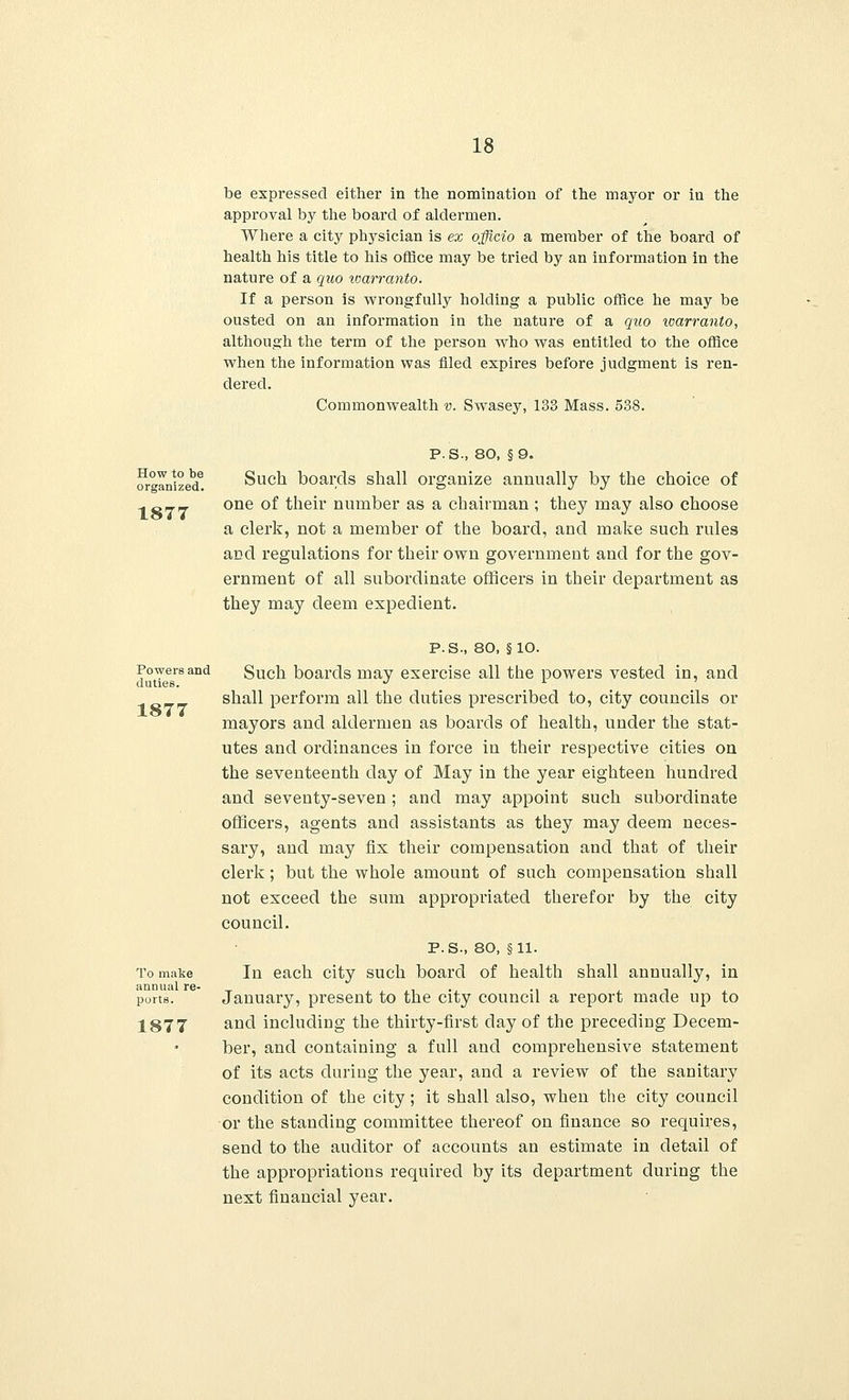 be expressed either in the nomination of the mayor or in the approval by the board of aldermen. Where a city physician is ex officio a member of the board of health his title to his office may be tried by an information in the nature of a quo warranto. If a person is wrongfully holding a public office he may be ousted on an information in the nature of a quo loarranto, although the term of the person who was entitled to the office when the information was filed expires before judgment is ren- dered. Commonwealth v. Swasey, 133 Mass. 538. P.S., 80, §9. Organized! Such boards shall organize annually by the cboice of 1 C77 one °f their number as a chairman ; they may also choose a clerk, not a member of the board, and make such rules and regulations for their own government and for the gov- ernment of all subordinate officers in their department as they may deem expedient. duties 1877 P.S., 80, §10. wntTpeHlsand Such boards may exercise all the powers vested in, and shall perform all the duties prescribed to, city councils or mayors and aldermen as boards of health, under the stat- utes and ordinances in force in their respective cities on the seventeenth day of May in the year eighteen hundred and seventy-seven ; and may appoint such subordinate officers, agents and assistants as they may deem neces- sary, and may fix their compensation and that of their clerk; but the whole amount of such compensation shall not exceed the sum appropriated therefor by the city council. P.S., 80, §11. To make In each city such board of health shall annually, in ports. January, present to the city council a report made up to 1877 ar>d including the thirty-first day of the preceding Decem- ber, and containing a full and comprehensive statement of its acts during the year, and a review of the sanitary condition of the city; it shall also, when the city council or the standing committee thereof on finance so requires, send to the auditor of accounts an estimate in detail of the appropriations required by its department during the next financial year.