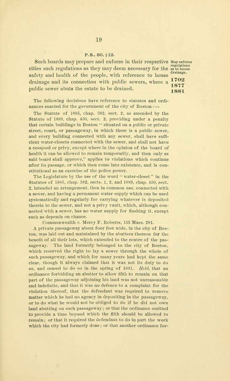 P.S., 80, §12. Such boards may prepare and enforce in their respective May enforce cities such regulations as they may deem necessary for the as to house safety and health of the people, with reference to house drainage and its connection with public sewers, where a 17^ 187T public sewer abuts the estate to be drained. -. SS1 The following decisions have reference to statutes and ordi- nances enacted for the government of the city of Boston : — The Statute of 1885, chap. 382, sect. 2, as amended by the Statute of 1889, chap. 450, sect. 2, providing under a penalty that certain buildings in Boston  situated on a public or private street, court, or passageway, in which there is a public sewer, and every building connected with any sewer, shall have suffi- cient water-closets connected with the sewer, and shall not have a cesspool or privy, except where in the opinion of the board of health it can be allowed to remain temporarily, and then only as said board shall approve, applies to violations which continue after its passage, or which then come into existence, and is con- stitutional as an exercise of the police power. The Legislature by the use of the word  water-closet in the Statutes of 1885, chap. 382, sects. 1, 2, and 1889, chap. 450, sect. 2, intended an arrangement, then in common use, connected with a sewer, and having a permanent water supply which can be used systematically and regularly for carrying whatever is deposited therein to the sewer, and not a privy vault, which, although con- nected with a sewer, has no water supply for flushing it, except such as depends on chance. Commonwealth v. Mercy F. Roberts, 155 Mass. 281. A private passageway about four feet wide, in the city of Bos- ton, was laid out and maintained by the abutters thereon for the benefit of all their lots, which extended to the centre of the pas- sageway. The land formerly belonged to the city of Boston, which reserved the right to lay a sewer through the whole of such passageway, and which for many years had kept the same clear, though it always claimed that it was not its duty to do so, and ceased to do so in the spring of 1891. Held, that an ordinance forbidding an abutter to allow filth to remain on that part of the passageway adjoining his land was not unreasonable and indefinite, and that it was no defence to a complaint for the violation thereof, that the defendant was required to remove matter which he had no agency in depositing in the passageway, or to do what he would not be obliged to do if he did not own land abutting on such passageway; or that the ordinance omitted to provide a time beyond which the filth should be allowed to remain; or that it required the defendant to do in part the work which the city had formerly clone; or that auother ordinance for-