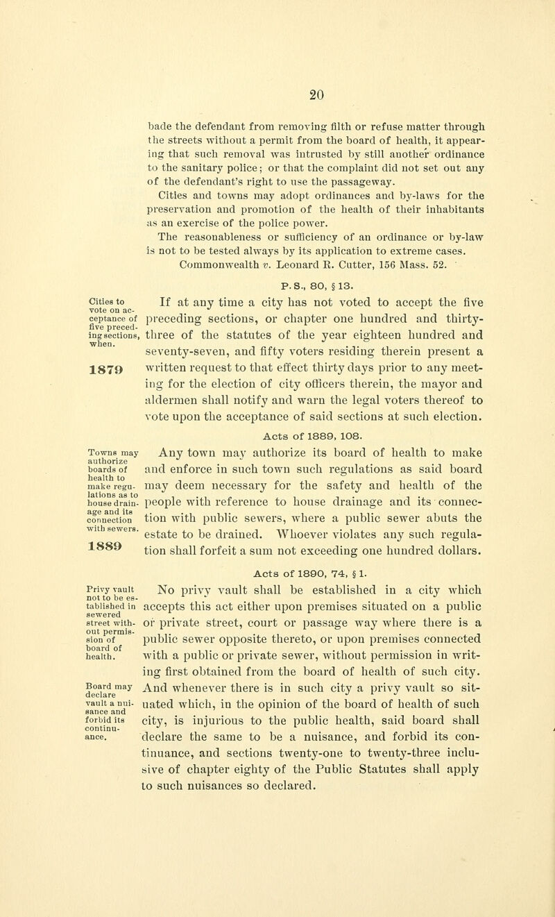 Cities to vote on ac- ceptance of five preced- ing sections, when. 1879 Towns may authorize boards of health to make regu- lations as to house drain- age and its connection with sewers. 1889 Privy vault not to be es- tablished in sewered street with- out permis- sion of board of health. Board may declare vault a nui- sance and forbid its continu- ance. bade the defendant from removing filth or refuse matter through the streets without a permit from the board of health, it appear- ing that such removal was intrusted by still another ordinance to the sanitary police; or that the complaint did not set out any of the defendant's right to use the passageway. Cities and towns may adopt ordinances and by-laws for the preservation and promotion of the health of their inhabitants as an exercise of the police power. The reasonableness or sufficiency of an ordinance or by-law is not to be tested always by its application to extreme cases. Commonwealth v. Leonard E. Cutter, 156 Mass. 52. P.S., 80, §13. If at any time a city has not voted to accept the five preceding sections, or chapter one hundred and thirty- three of the statutes of the year eighteen hundred and seventy-seven, and fifty voters residing therein present a written request to that effect thirty days prior to any meet- ing for the election of city officers therein, the mayor and aldermen shall notify and warn the legal voters thereof to vote upon the acceptance of said sections at such election. Acts of 1889, 108. Any town may authorize its board of health to make and enforce in such town such regulations as said board may deem necessary for the safety and health of the people with reference to house drainage and its connec- tion with public sewers, where a public sewer abuts the estate to be drained. Whoever violates any such regula- tion shall forfeit a sum not exceeding one hundred dollars. Acts of 1890, 74, § 1. No privy vault shall be established in a city which accepts this act either upon premises situated on a public or private street, court or passage way where there is a public sewer opposite thereto, or upon premises connected with a public or private sewer, without permission in writ- ing first obtained from the board of health of such city. And whenever there is in such city a privy vault so sit- uated which, in the opinion of the board of health of such city, is injurious to the public health, said board shall declare the same to be a nuisance, and forbid its con- tinuance, and sections twenty-one to twenty-three inclu- sive of chapter eighty of the Public Statutes shall apply to such nuisances so declared.