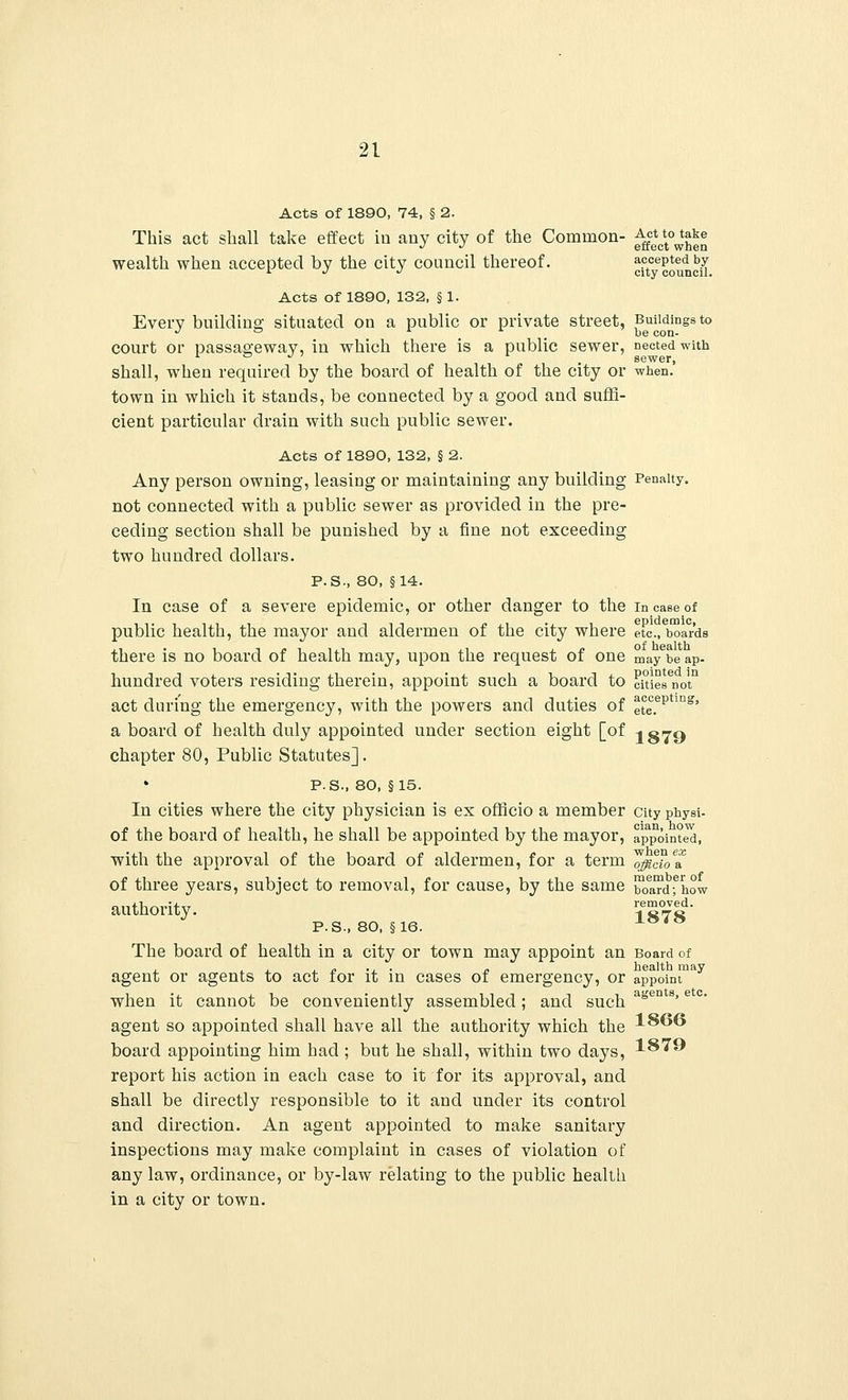 Acts of 1890, 74, § 2. This act shall take effect in any city of the Common- ^*c^!j£° wealth when accepted by the city council thereof. ^council Acts of 1890, 132, § 1. Every building situated on a public or private street, Buildings to -> ° be con- COUrt or passageway, in which there is a public sewer, nected with shall, when required by the board of health of the city or when.' town in which it stands, be connected by a good and suffi- cient particular drain with such public sewer. Acts of 1890, 132, §2. Any person owning, leasing or maintaining any building Penalty, not connected with a public sewer as provided in the pre- ceding section shall be punished by a fine not exceeding two hundred dollars. P.S., 80, §14. In case of a severe epidemic, or other danger to the in case of public health, the mayor and aldermen of the city where etc., boards there is no board of health may, upon the request of one maybe ap- hundred voters residing therein, appoint such a board to citieVnot11 act during the emergency, with the powers and duties of ete.epUug' a board of health duly appointed under section eight [of i 079 chapter 80, Public Statutes]. P.S-, 80, §15. In cities where the city physician is ex officio a member city physi- of the board of health, he shall be appointed by the mayor, appointed, with the approval of the board of aldermen, for a term ^cZe& of three years, subject to removal, for cause, by the same oard^how authority. Jg™d- P.S., 80, §16. The board of health in a city or town may appoint an Board of , , , , j. ., . „ health may agent or agents to act for it in cases of emergency, or appoint when it cannot be conveniently assembled; and such a* agent so appointed shall have all the authority which the board appointing him had ; but he shall, within two days, report his action in each case to it for its approval, and shall be directly responsible to it and under its control and direction. An agent appointed to make sanitary inspections may make complaint in cases of violation of any law, ordinance, or by-law relating to the public health in a city or town. 1866 1879