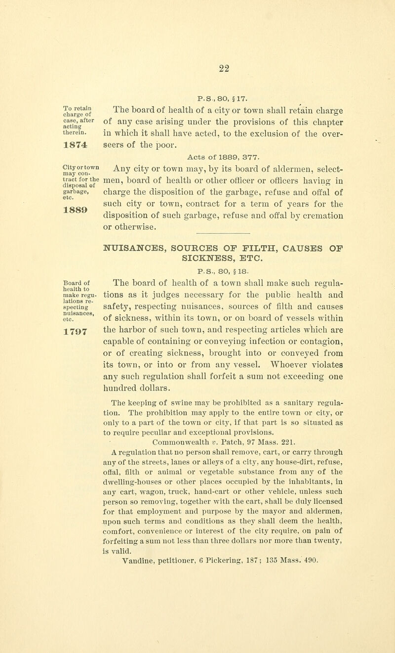 To retain charge of case, after acting therein. 1874 City or town may con- tract for the disposal of garbage, etc. 1889 P.S., 80, §17. The board of health of a city or town shall retain charge of any case arising under the provisions of this chapter in which it shall have acted, to the exclusion of the over- seers of the poor. Acts of 1889, 377. Any city or town may, by its board of aldermen, select- men, board of health or other officer or officers having in charge the disposition of the garbage, refuse and offal of such city or town, contract for a term of years for the disposition of such garbage, refuse and offal by cremation or otherwise. Board of health to make regu- lations re- specting nuisances, etc. 1797 NUISANCES, SOURCES OF FILTH, CAUSES OF SICKNESS, ETC. P.S., 80, §18. The board of health of a town shall make such regula- tions as it judges necessary for the public health and safety, respecting nuisances, sources of filth and causes of sickness, within its town, or on board of vessels within the harbor of such town, and respecting articles which are capable of containing or conveying infection or contagion, or of creating sickness, brought into or conveyed from its town, or into or from any vessel. Whoever violates any such regulation shall forfeit a sum not exceeding one hundred dollars. The keeping of swine may be prohibited as a sanitary regula- tion. The prohibition may apply to the entire town or city, or only to a part of the town or city, if that part is so situated as to require peculiar and exceptional provisions. Commonwealth v. Patch, 97 Mass. 221. A regulation that no person shall remove, cart, or carry through any of the streets, lanes or alleys of a city, any house-dirt, refuse, offal, filth or animal or vegetable substance from any of the dwelling-houses or other places occupied by the inhabitants, in any cart, wagon, truck, hand-cart or other vehicle, unless such person so removing, together with the cart, shall be duly licensed for that employment and purpose by the mayor and aldermen, upon such terms and conditions as they shall deem the health, comfort, convenience or interest of the city require, on pain of forfeiting a sum not less than three dollars nor more than twenty, is valid. Vandine, petitioner, 6 Pickering, 187; 135 Mass. 490.