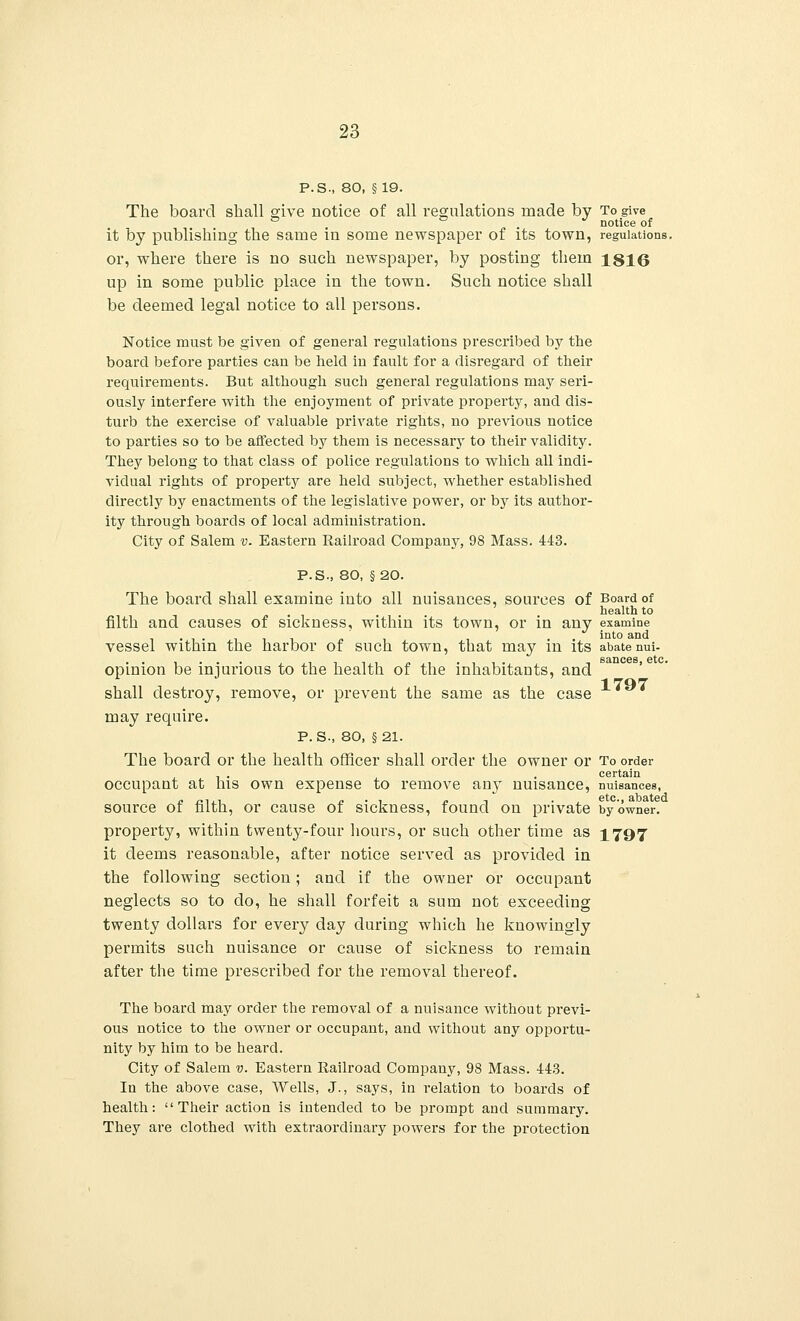 P.S., 80, §19. The board shall give notice of all regulations made by To give ° ° J notice of it by publishing the same in some newspaper of its town, regulations. or, where there is no such newspaper, by posting them 1816 up in some public place in the town. Such notice shall be deemed legal notice to all persons. Notice must be given of general regulations prescribed by the board before parties can be held in fault for a disregard of their requirements. But although such general regulations may seri- ously interfere with the enjoyment of private property, and dis- turb the exercise of valuable private rights, no previous notice to parties so to be affected by them is necessary to their validity. They belong to that class of police regulations to which all indi- vidual rights of property are held subject, whether established directly by enactments of the legislative power, or by its author- ity through boards of local administration. City of Salem v. Eastern Railroad Company, 98 Mass. 443. P.S., 80, §20. The board shall examine into all nuisances, sources of Board of health to filth and causes of sickness, within its town, or in any examine vessel within the harbor of such town, that may in its abate nui- opinion be injurious to the health of the inhabitants, and shall destroy, remove, or prevent the same as the case 1*y* may require. P. S-, 80, §21. The board or the health officer shall order the owner or To order occupant at his own expense to remove any nuisance, nuisances, source of filth, or cause of sickness, found on private by owner, property, within twenty-four hours, or such other time as 1797 it deems reasonable, after notice served as provided in the following section; and if the owner or occupant neglects so to do, he shall forfeit a sum not exceeding twenty dollars for every day during which he knowingly permits such nuisance or cause of sickness to remain after the time prescribed for the removal thereof. The board may order the removal of a nuisance without previ- ous notice to the owner or occupant, and without any opportu- nity by him to be heard. City of Salem v. Eastern Railroad Company, 98 Mass. 443. In the above case, Wells, J., says, in relation to boards of health: Their action is intended to be prompt and summary. They are clothed with extraordinary powers for the protection