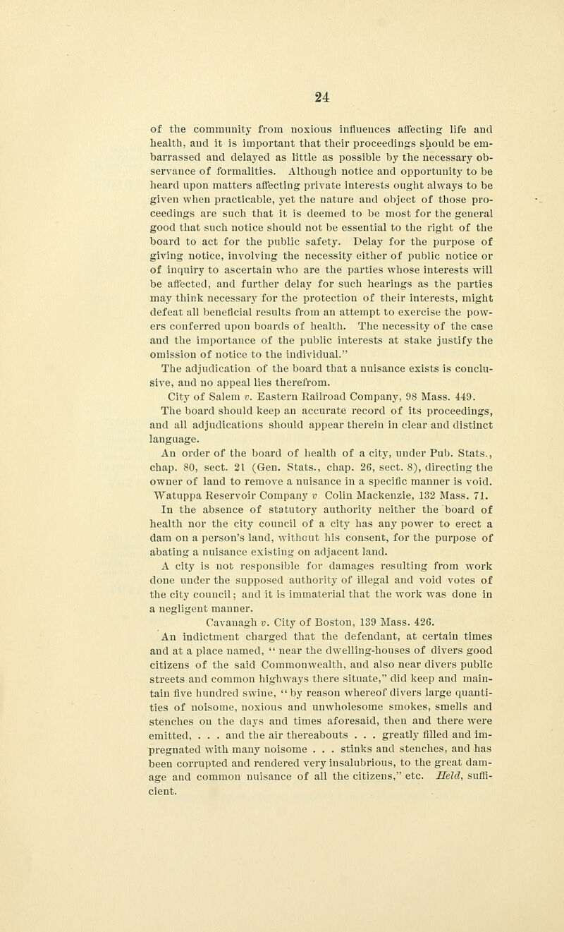 of the community from noxious influences affecting life and health, and it is important that their proceedings should be em- barrassed and delayed as little as possible by the necessary ob- servance of formalities. Although notice and opportunity to be heard upon matters affecting private interests ought always to be given when practicable, yet the nature and object of those pro- ceedings are such that it is deemed to be most for the general good that such notice should not be essential to the right of the board to act for the public safety. Delay for the purpose of giving notice, involving the necessity either of public notice or of inquiry to ascertain who are the parties whose interests will be affected, and further delay for such hearings as the parties may think necessary for the protection of their interests, might defeat all beneficial results from an attempt to exercise the pow- ers conferred upon boards of health. The necessity of the case and the importance of the public interests at stake justify the omission of notice to the individual. The adjudication of the board that a nuisance exists is conclu- sive, and no appeal lies therefrom. City of Salem v. Eastern Railroad Company, 98 Mass. 449. The board should keep an accurate record of its proceedings, and all adjudications should appear therein in clear and distinct language. An order of the board of health of a city, under Pub. Stats., chap. 80, sect. 21 (Gen. Stats., chap. 26, sect. 8), directing the owner of land to remove a nuisance in a specific manner is void. Watuppa Reservoir Company v. Colin Mackenzie, 132 Mass. 71. In the absence of statutory authority neither the board of health nor the city council of a city has any power to erect a dam on a person's land, without his consent, for the purpose of abating a nuisance existing on adjacent land. A city is not responsible for damages resulting from work done under the supposed authority of illegal and void votes of the city council; and it is immaterial that the work was done in a negligent manner. Cavanagh v. City of Boston, 139 Mass. 426. An indictment charged that the defendant, at certain times and at a place named,  near the dwelling-houses of divers good citizens of the said Commonwealth, and also near divers public streets and common highways there situate, did keep and main- tain five hundred swine,  by reason whereof clivers large quanti- ties of noisome, noxious and unwholesome smokes, smells and stenches on the days and times aforesaid, then and there were emitted, . . . and the air thereabouts . . . greatly filled and im- pregnated with many noisome . . . stinks and stenches, and has been corrupted and rendered very insalubrious, to the great dam- age and common nuisance of all the citizens, etc. Held, suffi- cient.