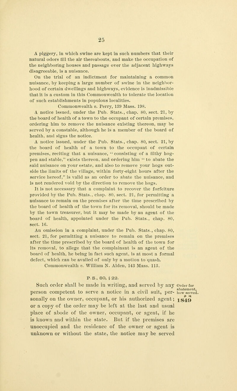 A piggery, in which swine are kept in such numbers that their natural odors nil the air thereabouts, and make the occupation of the neighboring houses and passage over the adjacent highways disagreeable, is a nuisance. On the trial of an indictment for maintaining a common nuisance, by keeping a large number of swine in the neighbor- hood of certain dwellings and highways, evidence is inadmissible that it is a custom in this Commonwealth to tolerate the location of such establishments in populous localities. Commonwealth v. Perry, 139 Mass. 198. A. notice issued, under the Pub. Stats., chap. 80, sect. 21, by the board of health of a town to the occupant of certain premises, ordering him to remove the nuisance existing thereon, may be served by a constable, although he is a member of the board of health, and signs the notice. A notice issued, under the Pub. Stats., chap. 80, sect. 21, by the board of health of a town to the occupant of certain premises, reciting that a nuisance,  consisting of a filthy hog- pen and stable, exists thereon, and ordering him  to abate the said nuisance on your estate, and also to remove your hogs out- side the limits of the village, within forty-eight hours after the service hereof, is valid as an order to abate the nuisance, and is not rendered void by the direction to remove the hogs. It is not necessary that a complaint to recover the forfeiture provided by the Pub. Stats., chap. 80, sect. 21, for permitting a nuisance to remain on the premises after the time prescribed by the board of health of the town for its removal, should be made by the town treasurer, but it may be made by an agent of the board of health, appointed under the Pub. Stats., chap. 80, sect. 16. An omission in a complaint, under the Pub. Stats., chap. 80, sect. 21, for permitting a nuisance to remain on the premises after the time prescribed by the board of health of the town for its removal, to allege that the complainant is an agent of the board of health, he being in fact such agent, is at most a formal defect, which can be availed of only by a motion to quash. Commonwealth v. William N. Alden, 143 Mass. 113. P. S-, 80, §22. Such order shall be made in writing, and served by any Order for . . .. . . ., ., abatement, person competent to serve a notice in a civil suit, per- how served, sonally on the owner, occupant, or his authorized agent; 184.9 or a copy of the order may be left at the last and usual place of abode of the owner, occupant, or agent, if he is known and within the state. But if the premises are unoccupied and the residence of the owner or agent is unknown or without the state, the notice may be served