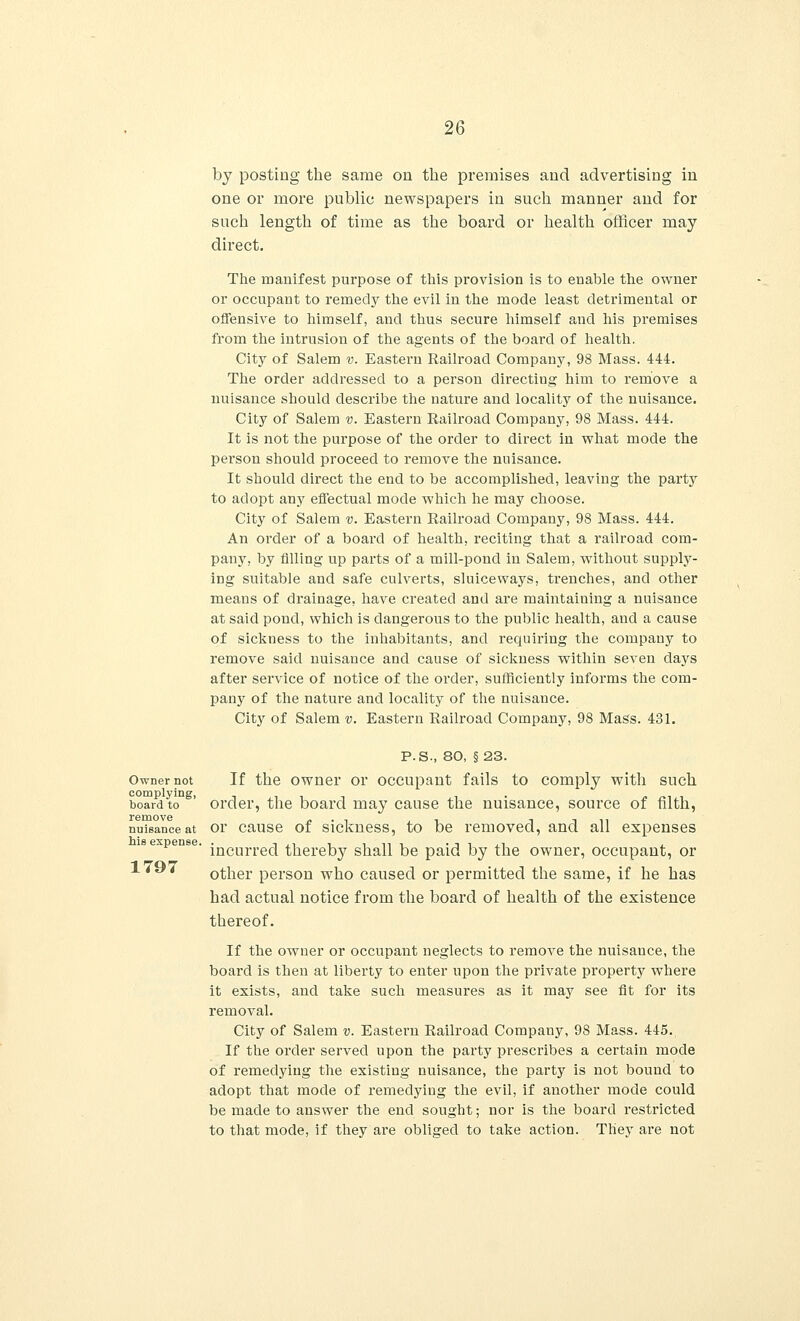 by posting the same on the premises and advertising in one or more public newspapers in such manner and for such length of time as the board or health officer may direct. The manifest purpose of this provision is to enable the owner or occupant to remedy the evil in the mode least detrimental or offensive to himself, and thus secure himself and his premises from the intrusion of the agents of the board of health. City of Salem v. Eastern Railroad Company, 98 Mass. 444. The order addressed to a person directing him to remove a nuisance should describe the nature and locality of the nuisance. City of Salem v. Eastern Railroad Company, 98 Mass. 444. It is not the purpose of the order to direct in what mode the person should proceed to remove the nuisance. It should direct the end to be accomplished, leaving the party to adopt any effectual mode which he may choose. City of Salem v. Eastern Railroad Company, 98 Mass. 444. An order of a board of health, reciting that a railroad com- pany, by filling- up parts of a mill-pond in Salem, without supply- ing suitable and safe culverts, sluiceways, trenches, and other means of drainage, have created and are maintaining a nuisance at said pond, which is dangerous to the public health, and a cause of sickness to the inhabitants, and requiring the company to remove said nuisance and cause of sickness within seven days after service of notice of the order, sufficiently informs the com- pany of the nature and locality of the nuisance. City of Salem v. Eastern Railroad Company, 98 Mass. 431. P.S., 80, §23. Owner not If the owner or occupant fails to comply with such complying, . board to order, the board may cause the nuisance, source of filth, nuisance at or cause of sickness, to be removed, and all expenses expense. incurrecj thereby shall be paid by the owner, occupant, or 1 7Q7 A l** * other person who caused or permitted the same, if he has had actual notice from the board of health of the existence thereof. If the owner or occupant neglects to remove the nuisauce, the board is then at liberty to enter upon the private property where it exists, and take such measures as it may see fit for its removal. City of Salem v. Eastern Railroad Company, 98 Mass. 445., If the order served upon the party prescribes a certain mode of remedying the existing nuisance, the party is not bound to adopt that mode of remedying the evil, if another mode could be made to answer the end sought; nor is the board restricted to that mode, if they are obliged to take action. They are not