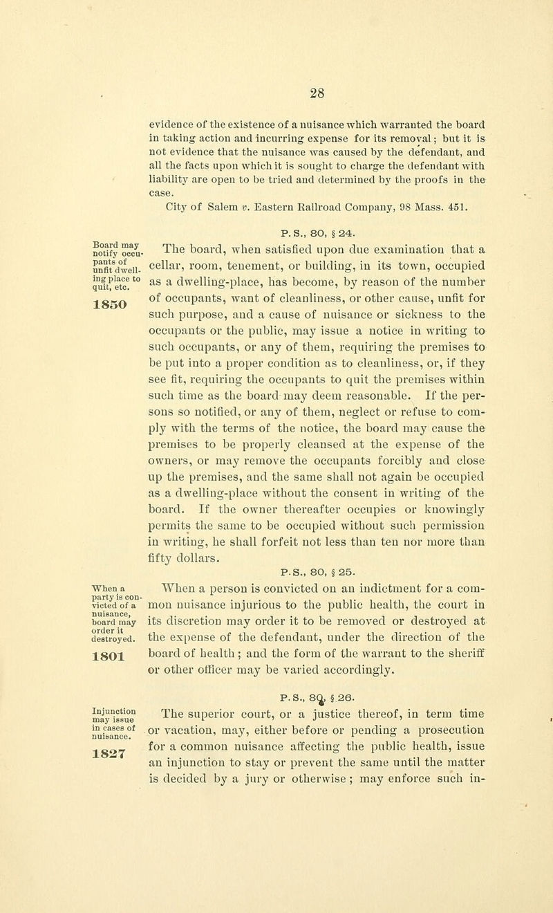 evidence of the existence of a nuisance which warranted the board in taking action and incurring expense for its removal; but it is not evidence that the nuisance was caused by the defendant, and all the facts upon which it is sought to charge the defendant with liability are open to be tried and determined by the proofs in the case. City of Salem v. Eastern Railroad Company, 98 Mass. 451. Board may notify occu- pants of unfit dwell- ing place to quit, etc. 1850 When a party is con- victed of a nuisance, board may order it destroyed. 1801 P. S., 80, § 24. The board, when satisfied upon due examination that a cellar, room, tenement, or building, in its town, occupied as a dwelling-place, has become, by reason of the number of occupants, want of cleanliness, or other cause, unfit for such purpose, and a cause of nuisance or sickness to the occupants or the public, may issue a notice in writing to such occupants, or any of them, requiring the premises to be put into a proper condition as to cleanliness, or, if they see fit, requiring the occupants to quit the premises within such time as the board may deem reasonable. If the per- sons so notified, or any of them, neglect or refuse to com- ply with the terms of the notice, the board may cause the premises to be properly cleansed at the expense of the owners, or may remove the occupants forcibly and close up the premises, and the same shall not again be occupied as a dwelling-place without the consent in writing of the board. If the owner thereafter occupies or knowingly permits the same to be occupied without such permission in writing, he shall forfeit not less than ten nor more than fifty dollars. P.S., 80, §25. When a person is convicted on an indictment for a com- mon nuisance injurious to the public health, the court in its discretion may order it to be removed or destroyed at the expense of the defendant, under the direction of the board of health ; and the form of the warrant to the sheriff or other officer may be varied accordingly. Injunction may issue in cases of nuisance. 1827 P.S., 80^ §26. The superior court, or a justice thereof, in term time or vacation, may, either before or pending a prosecution for a common nuisance affecting the public health, issue an injunction to stay or prevent the same until the matter is decided by a jury or otherwise ; may enforce such in-