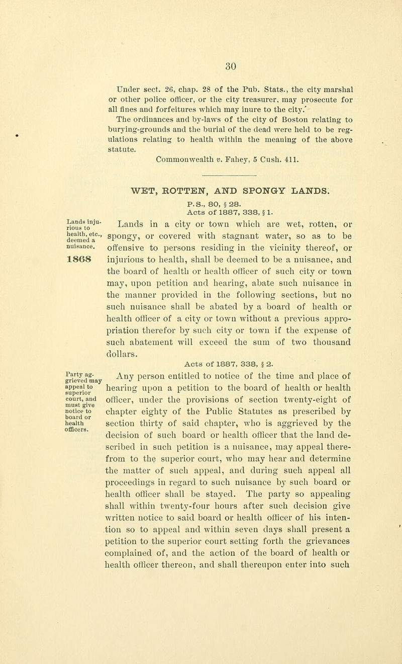 Under sect. 26, chap. 28 of the Pub. Stats., the city marshal or other police officer, or the city treasurer, may prosecute for all fines and forfeitures which may inure to the city/ The ordinances and by-laws of the city of Boston relating to burying-grounds and the burial of the dead were held to be reg- ulations relating to health within the meaning of the above statute. Commonwealth v. Fahey, 5 Cush. 411. WET, ROTTEN, AND SPONGY LANDS. P.S., 80, §28. Acts of 1887, 338, § 1. riousSto^U Lands in a city or town which are wet, rotten, or deemedaC'' sPon»y> or covered with stagnant water, so as to be nuisance, offensive to persons residing in the vicinity thereof, or 1868 injurious to health, shall be deemed to be a nuisance, and the board of health or health officer of such city or town may, upon petition and hearing, abate such nuisance in the manner provided in the following sections, but no such nuisance shall be abated by a board of health or health officer of a city or town without a previous appro- priation therefor by such city or town if the expense of such abatement will exceed the sum of two thousand dollars. Acts of 1887, 338, § 2. Party ag- Anv pers0n entitled to notice of the time and place of grieved may J L 1 appeal to hearing; upon a petition to the board of health or health superior o i j. court, and officer, under the provisions of section twenty-eiffht of must give ^ notice to chapter eighty of the Public Statutes as prescribed by health section thirty of said chapter, who is aggrieved by the officers. decision of such board or health officer that the land de- scribed in such petition is a nuisance, may appeal there- from to the superior court, who may hear and determine the matter of such appeal, and during such appeal all proceedings in regard to such nuisance by such board or health officer shall be stayed. The party so appealing shall within twenty-four hours after such decision give written notice to said board or health officer of his inten- tion so to appeal and within seven days shall present a petition to the superior court setting forth the grievances complained of, and the action of the board of health or health officer thereon, and shall thereupon enter into such