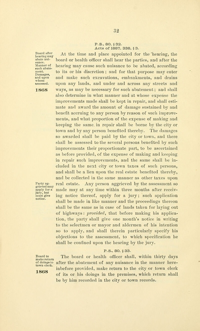 Board after hearing may abate nui- sance. Manner of such abate- ment. Damages, and upon whom 1868 P. S-, 80, §32. Acts of 1887, 338, § 3. At the time and place appointed for the 'hearing, the board or health officer shall hear the parties, and after the hearing may cause such nuisance to be abated, according to its or his discretion ; and for that purpose may enter and make such excavations, embankments, and drains upon any lands, and under and across any streets and ways, as may be necessary for such abatement; and shall also determine in what manner and at whose expense the improvements made shall be kept in repair, and shall esti- mate and award the amount of damage sustained by and benefit accruing to any person by reason of such improve- ments, and what proportion of the expense of making and keeping the same in repair shall be borne by the city or town and by any person benefited thereby. The damages so awarded shall be paid by the city or town, and there shall be assessed to the several persons benefited by such improvements their proportionate part, to be ascertained as before provided, of the expense of making and keeping in repair such improvements, and the same shall be in- cluded in the next city or town taxes of such persons, and shall be a lien upon the real estate benefited thereby, and be collected in the same manner as other taxes upon real estate. Any person aggrieved by the assessment so made may at any time within three months after receiv- ing notice thereof, apply for a jury; such application shall be made in like manner and the proceedings thereon shall be the same as in case of lands taken for laying out of highways : provided, that before making his applica- tion, the party shall give one month's notice in writing to the selectmen or mayor and aldermen of his intention so to apply, and shall therein particularly specify his objections to the assessment, to which specification he shall be confined upon the hearing by the jury. P.S., 80, §33. Board to The board or health officer shall, within thirty days make return ^ of doings to after the abatement of any nuisance in the manner here- town clerk. inbefore provided, make return to the city or town clerk of its or his doings in the premises, which return shall be by him recorded in the city or town records. Party ag- grieved may apply for a jury, but must give notice.