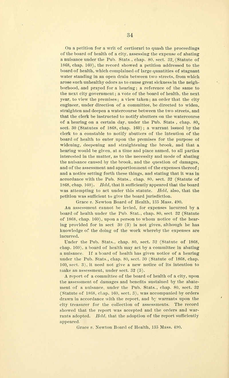 On a petition for a writ of certiorari to quash the proceedings of the board of health of a city, assessing the expense of abating a nuisance under the Pub. Stats., chap. 80, sect. 32, (Statute of 1868, chap. 160), the record showed a petition addressed to the board of health, which complained of large quantities of stagnant water standing in an open draia between two streets, from which arose such unhealthy odors as to cause great sickness in the neigh- borhood, and prayed for a hearing; a reference of the same to the next city government; a vote of the board of health, the next year, to view the premises; a view taken; an order that the city engineer, under direction of a committee, be directed to widen, straighten and deepen a watercourse between the two streets, and that the clerk be instructed to notify abutters on the watercourse of a hearing on a certain clay, under the Pub. Stats , chap. 80, sect. 30 (Statutes of 1868, chap. 160); a warrant issued by the clerk to a constable to notify abutters of the intention of the board of health to enter upon the premises for the purpose of widening, deepening and straightening the brook, and that a hearing would be given, at a time and place named, to all parties interested in the matter, as to the necessity and mode of abating the nuisance caused by the brook, and the question of damages, and of the assessment and apportionment of the expenses thereof; and a notice setting forth these things, and stating that it was in accordance with the Pub. Stats., chap. 80, sect. 32 (Statute of 1868, chap. 160). Held, that it sufficiently appeared that the board was attempting to act under this statute. Held, also, that the petition was sufficient to give the board jurisdiction. Grace v. Newton Board of Health, 135 Mass. 490. An assessment cannot be levied, for expenses incurred by a board of health under the Pub. Stat., chap. 80, sect 32 (Statute of 1868, chap. 160), upon a person to whom notice of the hear- ing provided for in sect 30 (3) is not given, although he has knowledge of the doing of the work whereby the expenses are incurred. Under the Pub. Stats., chap. 80, sect. 32 (Statute of 1868, chap. 160), a board of health may act by a committee in abating a nuisance. If a board of health has given notice of a hearing under the Pub. Stats., chap. 80, sect. 30 (Statute of 1868, chap. 160, sect. 3), it need not give a new notice of its intention to make an assessment, under sect. 32 (5). A report of a committee of the board of health of a city, upon the assessment of damages and benefits sustained by the abate- ment of a nuisance, under the Pub. Stats., chap. 80, sect. 32 (Statute of 1868, chap. 160, sect. 3), was accompanied by orders drawn in accordance with the report, and by warrants upon the city treasurer for the collection of assessments. The record showed that the report was accepted and the orders and war- rants adopted. Held, that the adoption of the report sufficiently appeared. Grace v. Newton Board of Health, 135 Mass. 490.