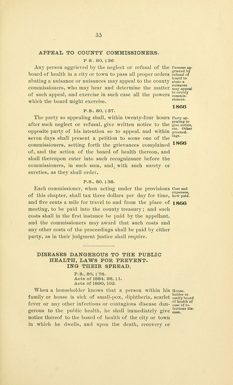 APPEAL TO COUNTY COMMISSIONERS. P.S., 80, §36. Any person aggrieved by the neglect or refusal of the Persons ag- board of health in a city or town to pass all proper orders refusal of abating a nuisance or nuisances may appeal to the county abate a commissioners, who may hear and determine the matter m^yappeai of such appeal, and exercise in such case all the powers commit which the board might exercise. sioners. 1866 P.S., 80, §37. The party so appealing shall, within twenty-four hours Party ap- after such neglect or refusal, give written notice to the give notice, opposite party of his intention so to appeal, and within proceed- seven clays shall present a petition to some one of the ing8' commissioners, setting forth the grievances complained 1866 of, and the action of the board of health thereon, and shall thereupon enter into such recognizance before the commissioners, in such sum, andj with such surety or sureties, as the}7 shall order. P.S., 80, §38. Each commissioner, when acting under the provisions Cost and expenses, of this chapter, shall tax three dollars per day for time, how paid, and five cents a mile for travel to and from the place of 1866 meeting, to be paid into the county treasury ; and such costs shall in the first instance be paid by the appellant, and the commissioners may award that such costs and any other costs of the proceedings shall be paid by either party, as in their judgment justice shall require. DISEASES DANGEROUS TO THE PUBLIC HEALTH, LAWS FOR PREVENT- ING THEIR SPREAD. P. S., 80, § 78. Acts of 1884, 98, § 1. Acts of 1890, 102. When a householder knows that a person within his House- family or house is sick of small-pox, diphtheria, scarlet notify board /. ,, . c ,. ,. -, of health of fever or any other infectious or contagious disease dan- case ofin- gerous to the public health, he shall immediately give ease.°US * notice thereof to the board of health of the city or town in which he dwells, and upon the death, recovery or