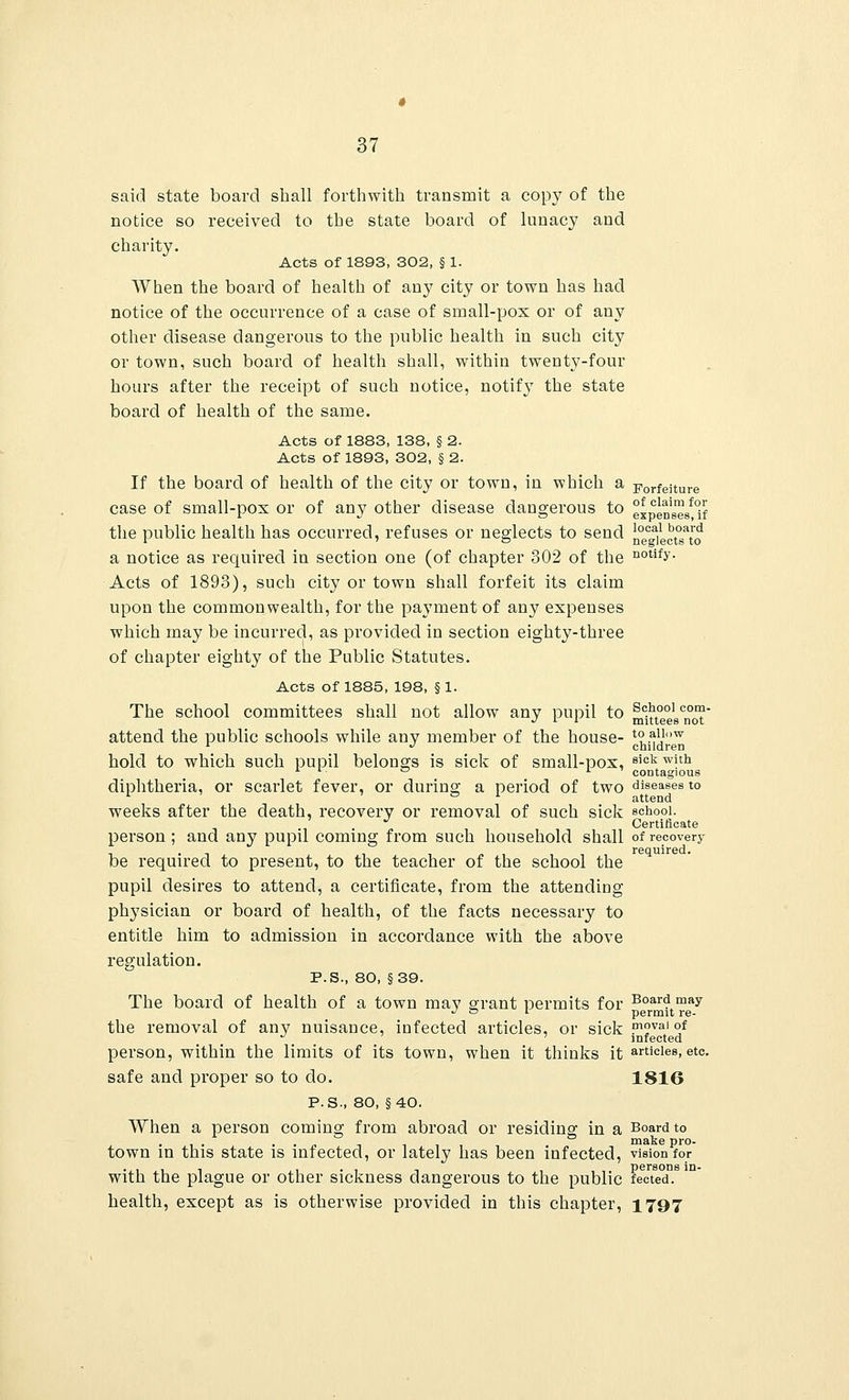 local board neglects to 37 said state board shall forthwith transmit a copy of the notice so received to the state board of lunacy and charity. Acts of 1893, 302, § 1. When the board of health of any city or town has had notice of the occurrence of a case of small-pox or of any other disease dangerous to the public health in such city or town, such board of health shall, within twenty-four hours after the receipt of such notice, notify the state board of health of the same. Acts of 1883, 138, § 2. Acts of 1893, 302, § 2. If the board of health of the city or town, in which a forfeiture case of small-pox or of any other disease dangerous to expenseMf the public health has occurred, refuses or neglects to send a notice as required in section one (of chapter 302 of the n°tify Acts of 1893), such city or town shall forfeit its claim upon the commonwealth, for the payment of any expenses which may be incurred, as provided in section eighty-three of chapter eighty of the Public Statutes. Acts of 1885, 198, § 1. The school committees shall not allow any pupil to School com- ■J *■ i mittees not attend the public schools while any member of the house- t°s}1jw 1 J children hold to which such pupil belongs is sick of small-pox, sick with .. ■ ° *■ contagious diphtheria, or scarlet fever, or during a period of two diseases to 1 a I attend weeks after the death, recovery or removal of such sick school. Certificate person ; and any pupil coming from such household shall of recovery . required. be required to present, to the teacher of the school the pupil desires to attend, a certificate, from the attending physician or board of health, of the facts necessary to entitle him to admission in accordance with the above regulation. P.S., 80, §39. The board of health of a town may grant permits for Board may J a l permit re- the removal of any nuisance, infected articles, or sick p°vai of ^ infected person, within the limits of its town, when it thinks it articles, etc. safe and proper so to do. 1816 P.S-, 80, §40. When a person coming from abroad or residing in a Board to . make pro- town in this state is infected, or lately has been infected, vision for ..,.,. . , . persons in- witn the plague or other sickness dangerous to the public fected. health, except as is otherwise provided in this chapter, 1797