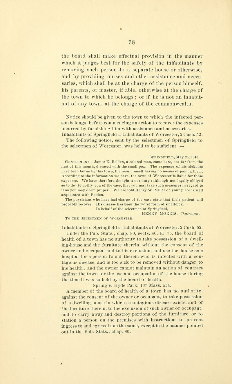 the board shall make effectual provision in the manner which it judges best for the safety of the inhabitants by removing such person .to a separate house or otherwise, and b}7 providing nurses and other assistance and neces- saries, which shall be at the charge of the person himself, his parents, or master, if able, otherwise at the charge of the town to which he belongs ; or if he is not an inhabit- ant of any town, at the charge of the commonwealth. Notice should be given to the town to which the infected per- son belongs, before commencing an action to recover the expenses incurred by furnishing him with assistance and necessaries. Inhabitants of Springfield v. Inhabitants of Worcester, 2 Cush. 52. The following notice, sent by the selectmen of Springfield to the selectmen of Worcester, was held to be sufficient: — Springfield, May 25, 1846. Gentlemen:—James E. Belden, a colored man, came here, not far from the first of this month, diseased with the small-pox. The expenses of his sickness have heen borne by this town, the man himself having no means of paying them. According to the information we have, the town of Worcester is liable for these expenses. We have therefore thought it our duty (although not legally obliged so to do) to notify you of the case, that you may take such measures in regard to it as you may deem proper. We are told Henry W. Miller of your place is well acquainted with Belden. The physicians who have had charge of the case state that their patient will probably recover. His disease has been the worst form of small-pox. In behalf of the selectmen of Springfield, HENRY MORRIS, Chairman. To the Selectmen ov Worcester. Inhabitants of Springfield v. Inhabitants of Worcester, 2 Cush. 52. Under the Pub. Stats., chap. 80, sects. 40, 41, 75, the board of health of a town has no authority to take possession of a dwell- ing-house and the furniture therein, without the consent of the owner and occupant and to his exclusion, and use the house as a hospital for a person found therein who is infected with a con- tagious disease, and is too sick to be removed without clanger to his health; and the owner cannot maintain an action of contract against the town for the use and occupation of the house during the time it was so held by the board of health. Spring v. Hyde Park, 137 Mass. 554. A member of the board of health of a town has no authority, against the consent of the owner or occupant, to take possession of a dwelling-house in which a contagious disease exists, and of the furniture therein, to the exclusion of such owner or occupant, and to carry away and destroy portions of the furniture, or to station a person on the premises with instructions to prevent ingress to and egress from the same, except in the manner pointed out in the Pub. Stats., chap. 80.