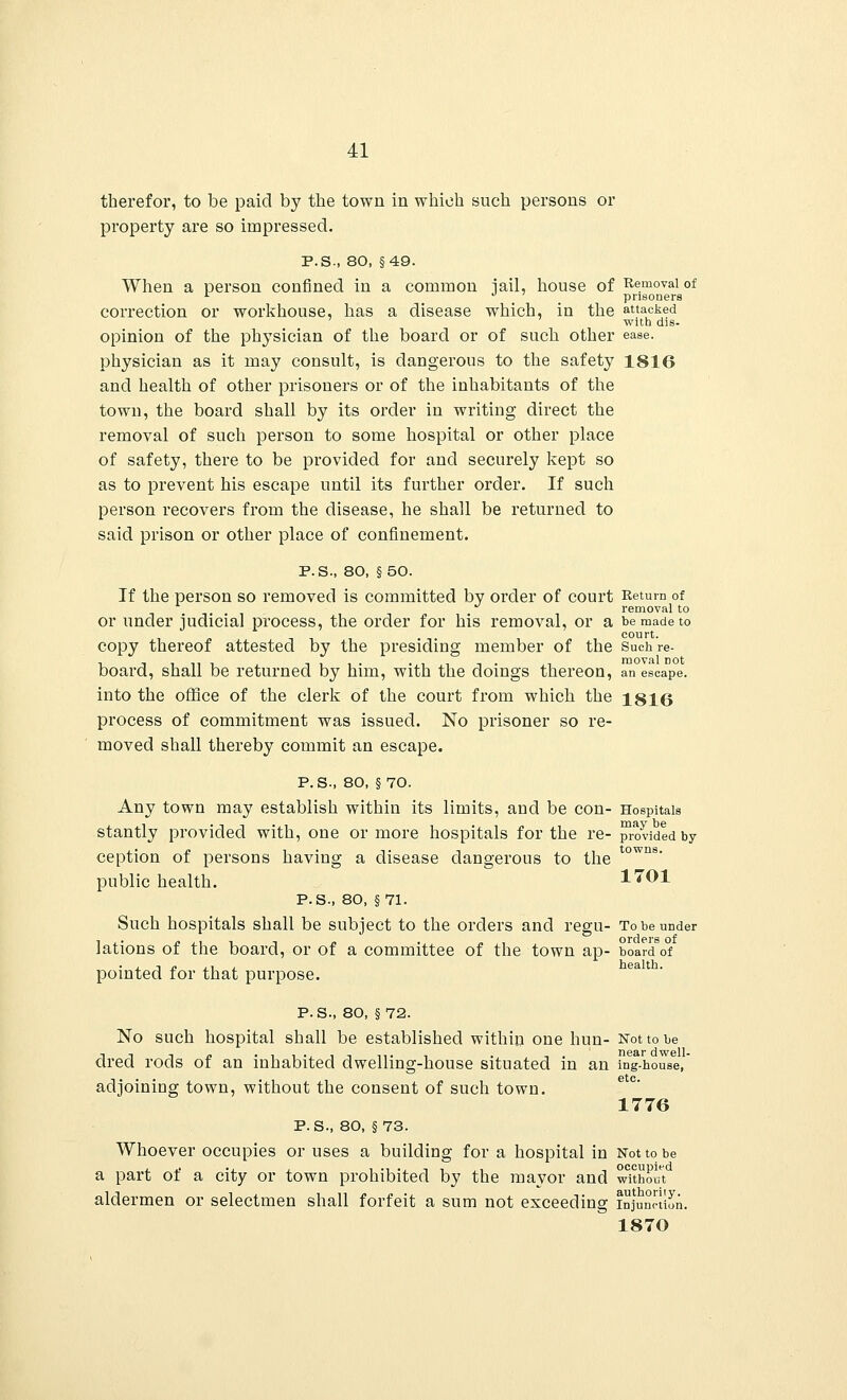 therefor, to be paid by the town in which such persons or property are so impressed. P.S., 80, §49. When a person confined in a common iail, house of Removal of 1 ° prisoners correction or workhouse, has a disease which, in the attacked ' with dis- opinion of the physician of the board or of such other ease, physician as it may consult, is dangerous to the safety 1816 and health of other prisoners or of the inhabitants of the town, the board shall by its order in writing direct the removal of such person to some hospital or other place of safety, there to be provided for and securely kept so as to prevent his escape until its further order. If such person recovers from the disease, he shall be returned to said prison or other place of confinement. P.S., 80, §50. If the person so removed is committed by order of court Return of removal to or under judicial process, the order for his removal, or a be made to court. copy thereof attested by the presiding member of the Such re- board, shall be returned by him, with the doings thereon, an escape. into the office of the clerk of the court from which the 1816 process of commitment was issued. No prisoner so re- moved shall thereby commit an escape. P.S., 80, §70. Any town may establish within its limits, and be con- Hospitals stantly provided with, one or more hospitals for the re- provided by ception of persons having a disease dangerous to the public health. P.S., 80, §71. Such hospitals shall be subject to the orders and regu- To be under lations of the board, or of a committee of the town ap- board of pointed for that purpose. towns. 1701 health. P. S., 80, §72. No such hospital shall be established within one hun- Not to be dred rods of an inhabited dwelling-house situated in an ing-house, adjoining town, without the consent of such town. 1776 P. S., 80, §73. Whoever occupies or uses a building for a hospital in Not to be a part of a city or town prohibited by the mayor and without aldermen or selectmen shall forfeit a sum not exceeding injunction. = 1870