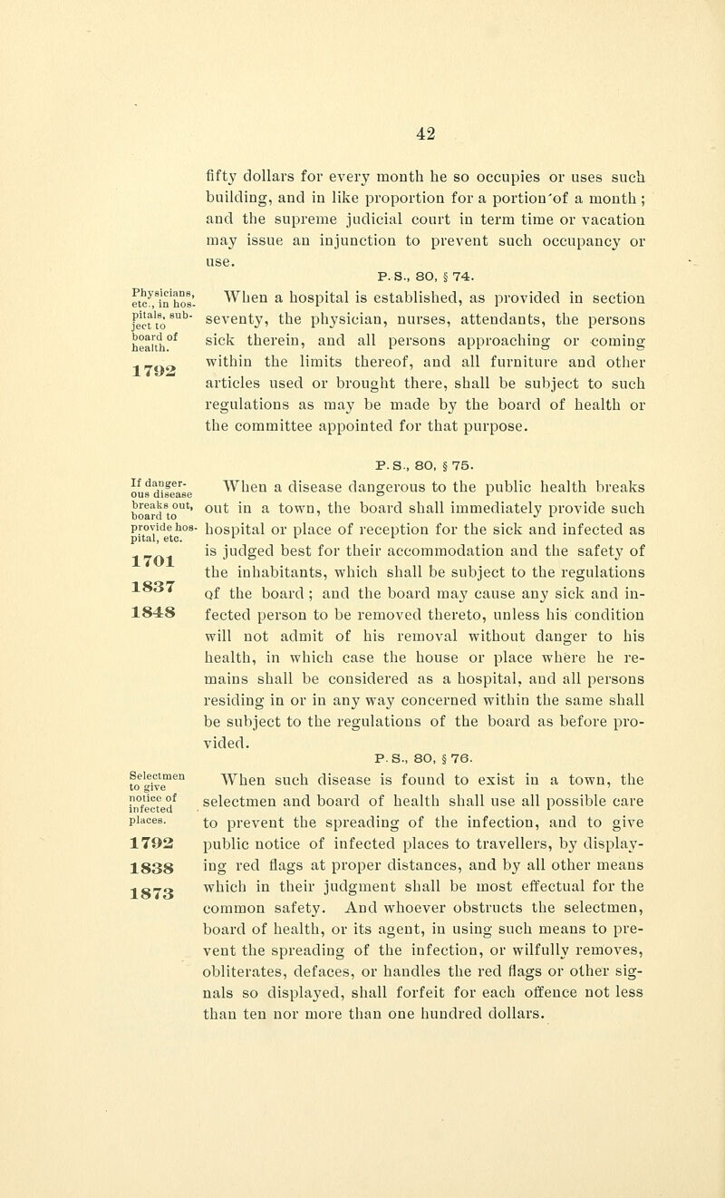 Physicians, etc., in hos- pitals, sub- ject to board of health. 1792 fifty dollars for every month he so occupies or uses such building, and in like proportion for a portion'of a month; and the supreme judicial court in term time or vacation may issue an injunction to prevent such occupancy or use. P. S., 80, § 74. When a hospital is established, as provided in section seventy, the physician, nurses, attendants, the persons sick therein, and all persons approaching or coming within the limits thereof, and all furniture and other articles used or brought there, shall be subject to such regulations as may be made by the board of health or the committee appointed for that purpose. If danger- ous disease breaks out, board to provide hos- pital, etc. 1701 1837 1848 Selectmen to give notice of infected places. 1792 1838 1873 P.S., 80, §75. When a disease dangerous to the public health breaks out in a town, the board shall immediately provide such hospital or place of reception for the sick and infected as is judged best for their accommodation and the safety of the inhabitants, which shall be subject to the regulations of the board ; and the board may cause any sick and in- fected person to be removed thereto, unless his condition will not admit of his removal without danger to his health, in which case the house or place where he re- mains shall be considered as a hospital, and all persons residing in or in any way concerned within the same shall be subject to the regulations of the board as before pro- vided. P.S., 80, §76. When such disease is found to exist in a town, the selectmen and board of health shall use all possible care to prevent the spreading of the infection, and to give public notice of infected places to travellers, by display- ing red flags at proper distances, and by all other means which in their judgment shall be most effectual for the common safety. And whoever obstructs the selectmen, board of health, or its agent, in using such means to pre- vent the spreading of the infection, or wilfully removes, obliterates, defaces, or handles the red flags or other sig- nals so displayed, shall forfeit for each offence not less than ten nor more than one hundred dollars.