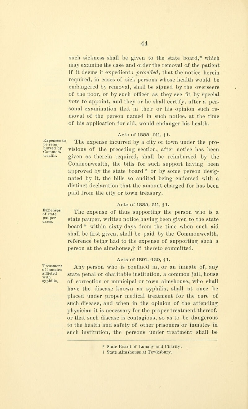 Expenses to be reim- bursed by Common- wealth. Expenses of state pauper cases. Treatment of inmates afflicted wiili syphilis. such sickness shall be given to the state board,* which may examine the case and order the removal of the patient if it deems it expedient: provided, that the notice herein required, in cases of sick persons whose health would be endangered by removal, shall be signed by the overseers of the poor, or by such officer as they see fit by special vote to appoint, and they or he shall certify, after a per- sonal examination that in their or his opinion such re- moval of the person named in such notice, at the time of his application for aid, would endanger his health. Acts of 1885, 211, § 1. The expense incurred by a city or town under the pro- visions of the preceding section, after notice has been given as therein required, shall be reimbursed by the Commonwealth, the bills for such support having been approved by the state board * or by some person desig- nated by it, the bills so audited being endorsed with a distinct declaration that the amount charged for has been paid from the city or town treasury. Acts of 1885, 211, § 1. The expense of thus supporting the person who is a state pauper, written notice having been given to the state board * within sixty days from the time when such aid shall be first given, shall be paid by the Commonwealth, reference being had to the expense of supporting such a person at the almshouse,! if thereto committed. Acts of 1891, 420, § 1. Any person who is confined in, or an inmate Of, any state penal or charitable institution, a common jail, house of correction or municipal or town almshouse, who shall have the disease known as syphilis, shall at once be placed under proper medical treatment for the cure of such disease, and when in the opinion of the attending physician it is necessary for the proper treatment thereof, or that such disease is contagious, so as to be dangerous to the health and safety of other prisoners or inmates in such institution, the persons under treatment shall be * State Board of Lunacy and Charity. t State Almshouse at Tewksbury.