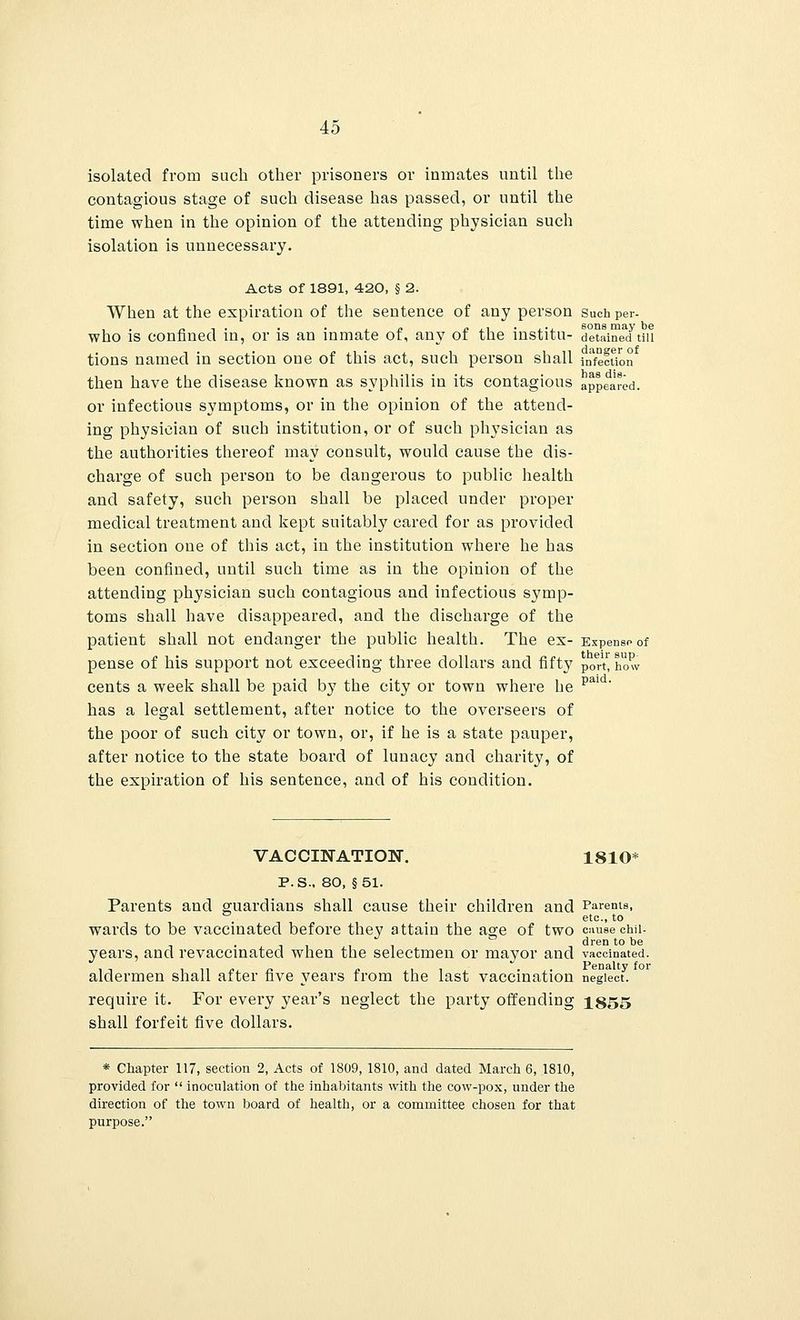 isolated from such other prisoners or inmates until the contagious stage of such disease has passed, or until the time when in the opinion of the attending physician such isolation is unnecessary. Acts of 1891, 420, § 2. When at the expiration of the sentence of any person Such per- who is confined in, or is an inmate of, any of the institu- detained till tions named in section one of this act, such person shall infection then have the disease known as syphilis in its contagious appeared. or infectious symptoms, or in the opinion of the attend- ing physician of such institution, or of such physician as the authorities thereof may consult, would cause the dis- charge of such person to be dangerous to public health and safety, such person shall be placed under proper medical treatment and kept suitably cared for as provided in section one of this act, in the institution where he has been confined, until such time as in the opinion of the attending physician such contagious and infectious symp- toms shall have disappeared, and the discharge of the patient shall not endanger the public health. The ex- Expense of pense of his support not exceeding three dollars and fifty poTt'how cents a week shall be paid by the city or town where be has a legal settlement, after notice to the overseers of the poor of such city or town, or, if he is a state pauper, after notice to the state board of lunacy and charity, of the expiration of his sentence, and of his condition. paid. VACCINATION. 1810* P.S.. 80, §51. Parents and guardians shall cause their children and Parents, . etc., to wards to be vaccinated before they attain the age of two cause chii- . dren to be years, and revaccinated when the selectmen or mayor and vaccinated, aldermen shall after five years from the last vaccination neglect. require it. For every year's neglect the party offending 1855 shall forfeit five dollars. * Chapter 117, section 2, Acts of 1809, 1810, and dated March 6, 1810, provided for inoculation of the inhabitants with the cow-pox, under the direction of the town board of health, or a committee chosen for that purpose.