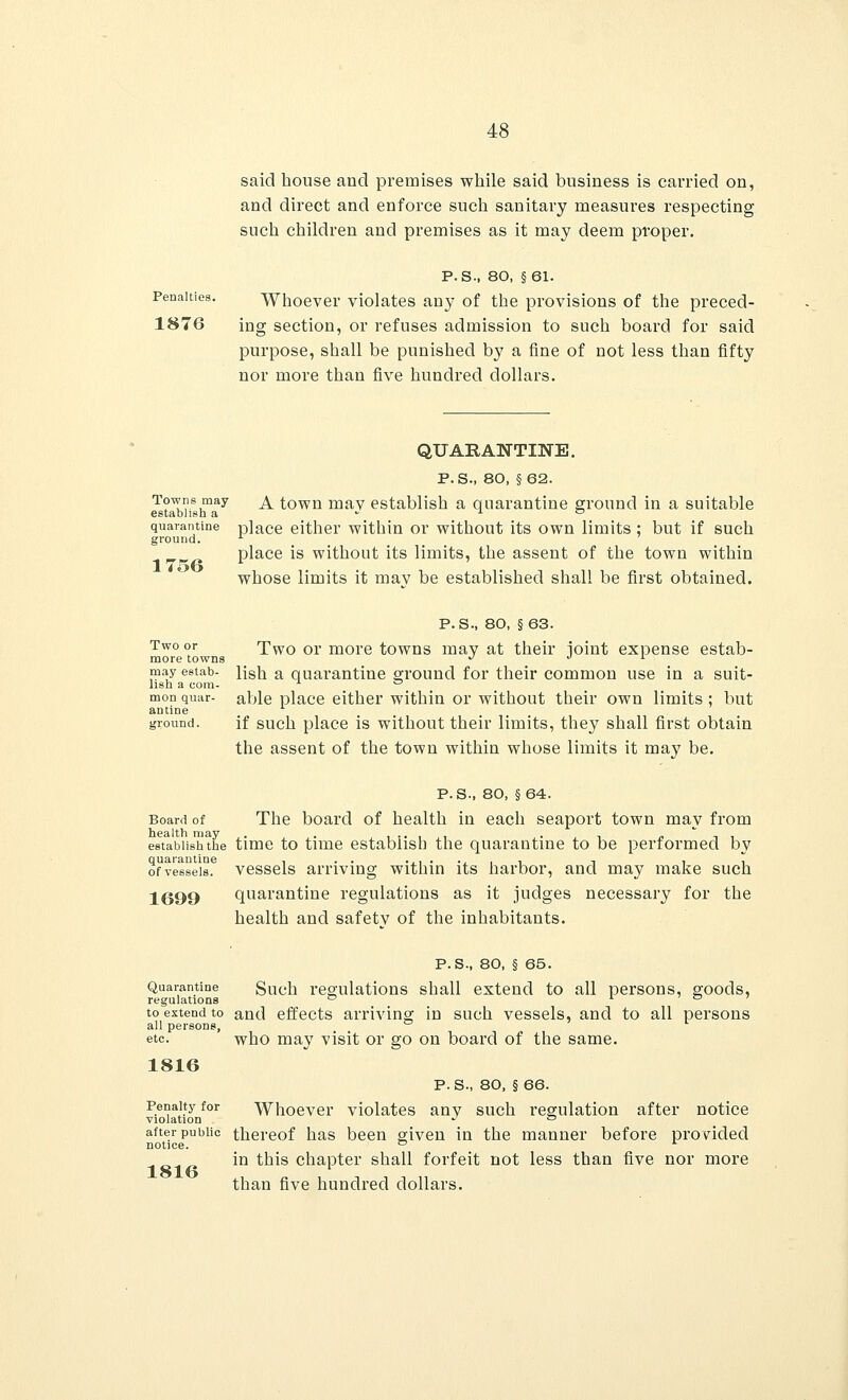 said house and premises while said business is carried on, and direct and enforce such sanitary measures respecting such children and premises as it may deem proper. Penalties. 1876 P. S., 80, §61. Whoever violates any of the provisions of the preced- ing section, or refuses admission to such board for said purpose, shall be punished by a fine of not less than fifty nor more than five hundred dollars. Towns may establish a quarantine ground. 1756 QUARANTINE. P.S., 80, §62. A town may establish a quarantine ground in a suitable place either within or without its own limits ; but if such place is without its limits, the assent of the town within whose limits it mav be established shall be first obtained. Two or more towns may estab- lish a com- mon quar- antine ground. P.S., 80, §63. Two or more towns may at their joint expense estab- lish a quarantine ground for their common use in a suit- able place either within or without their own limits ; but if such place is without their limits, they shall first obtain the assent of the town within whose limits it may be. P.S., 80, §64. Board of The board of health in each seaport town may from health may . . , i !• i >i . • ji & -i i establish the time to time establish the quarantine to be performed by of'vesseis.6 vessels arriving within its harbor, and may make such 1699 quarantine regulations as it judges necessary for the health and safetv of the inhabitants. Quarantine regulations to extend to all persons, etc. 1816 Penalty for violation after public notice. 1816 P.S., 80, § 65. Such regulations shall extend to all persons, goods, and effects arriving in such vessels, and to all persons who may visit or go on board of the same. P.S., so, § 66. Whoever violates any such regulation after notice thereof has been given in the manner before provided in this chapter shall forfeit not less than five nor more than five hundred dollars.
