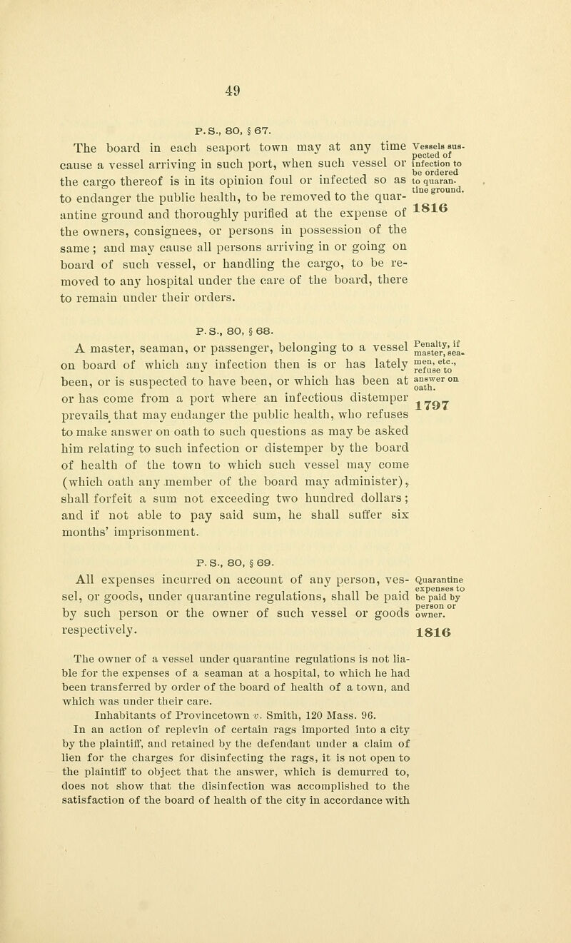 P.S., 80, §67. The board in each seaport town may at any time Vessels sus- pected of cause a vessel arriving; in such port, when such vessel or infection to . . ~ i • j- . i be ordered the cargo thereof is in its opinion foul or infected so as to quaran. to endanger the public health, to be removed to the quar- antine ground and thoroughly purified at the expense of xoxo the owners, consignees, or persons in possession of the same; and may cause all persons arriving in or going on board of such vessel, or handling the cargo, to be re- moved to any hospital under the care of the board, there to remain under their orders. P.S., 80, §68. A master, seaman, or passenger, belonging to a vessel ^sterfsea- on board of which any infection then is or has lately f^^^' been, or is suspected to have been, or which has been at £^er011 or has come from a port where an infectious distemper prevails that may endanger the public health, who refuses to make answer on oath to such questions as may be asked him relating to such infection or distemper by the board of health of the town to which such vessel may come (which oath any member of the board may administer), shall forfeit a sum not exceeding two hundred dollars; and if not able to pay said sum, he shall suffer six months' imprisonment. P. S., 80, §69. All expenses incurred on account of any person, ves- Quarantine • • t expenses to sel, or goods, under quarantine regulations, shall be paid be paid by by such person or the owner of such vessel or goods owner, respectively. 1816 The owner of a vessel under quarantine regulations is not lia- ble for the expenses of a seaman at a hospital, to which he had been transferred by order of the board of health of a town, and which was under their care. Inhabitants of Provincetown v. Smith, 120 Mass. 96. In an action of replevin of certain rags imported into a city by the plaintiff, and retained by the defendant under a claim of lien for the charges for disinfecting the rags, it is not open to the plaintiff to object that the answer, which is demurred to, does not show that the disinfection was accomplished to the satisfaction of the board of health of the city in accordance with