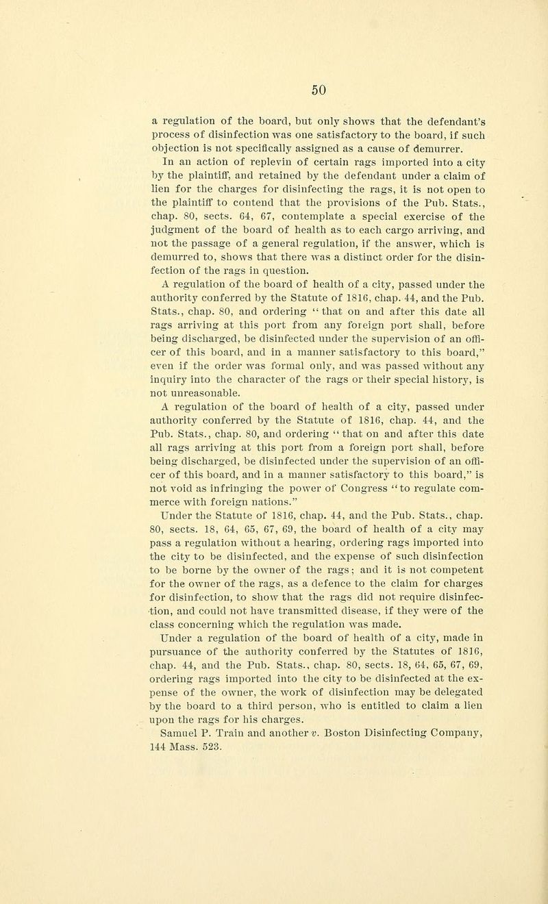 a regulation of the board, but only shows that the defendant's process of disinfection was one satisfactory to the board, if such objection is not specifically assigned as a cause of demurrer. In an action of replevin of certain rags imported into a city by the plaintiff, and retained by the defendant under a claim of lien for the charges for disinfecting the rags, it is not open to the plaintiff to contend that the provisions of the Pub. Stats., chap. 80, sects. 64, 67, contemplate a special exercise of the judgment of the board of health as to each cargo arriving, and not the passage of a general regulation, if the answer, which is demurred to, shows that there was a distinct order for the disin- fection of the rags in question. A regulation of the board of health of a city, passed under the authority conferred by the Statute of 1816, chap. 44, and the Pub. Stats., chap. 80, and ordering that on and after this date all rags arriving at this port from any foreign port shall, before being discharged, be disinfected under the supervision of an offi- cer of this board, and in a manner satisfactory to this board, even if the order was formal only, and was passed without any inquiry into the character of the rags or their special history, is not unreasonable. A regulation of the board of health of a city, passed under authority conferred by the Statute of 1816, chap. 44, and the Pub. Stats., chap. 80, and ordering that on and after this date all rags arriving at this port from a foreign port shall, before being discharged, be disinfected under the supervision of an offi- cer of this board, and in a manner satisfactory to this board, is not void as infringing the power of Congress to regulate com- merce with foreign nations. Under the Statute of 1816, chap. 44, and the Pub. Stats., chap. 80, sects. 18, 64, 65, 67, 69, the board of health of a city may pass a regulation without a hearing, ordering rags imported into the city to be disinfected, and the expense of such disinfection to be borne by the owner of the rags; and it is not competent for the owner of the rags, as a defence to the claim for charges for disinfection, to show that the rags did not require disinfec- tion, and could not have transmitted disease, if they were of the class concerning which the regulation was made. Under a regulation of the board of health of a city, made in pursuance of the authority conferred by the Statutes of 1816, chap. 44, and the Pub. Stats., chap. 80, sects. 18, 64, 65, 67, 69, ordering rags imported into the city to be disinfected at the ex- pense of the owner, the work of disinfection may be delegated by the board to a third person, who is entitled to claim a lien upon the rags for his charges. Samuel P. Train and another?;. Boston Disinfecting Company, 144 Mass. 523.