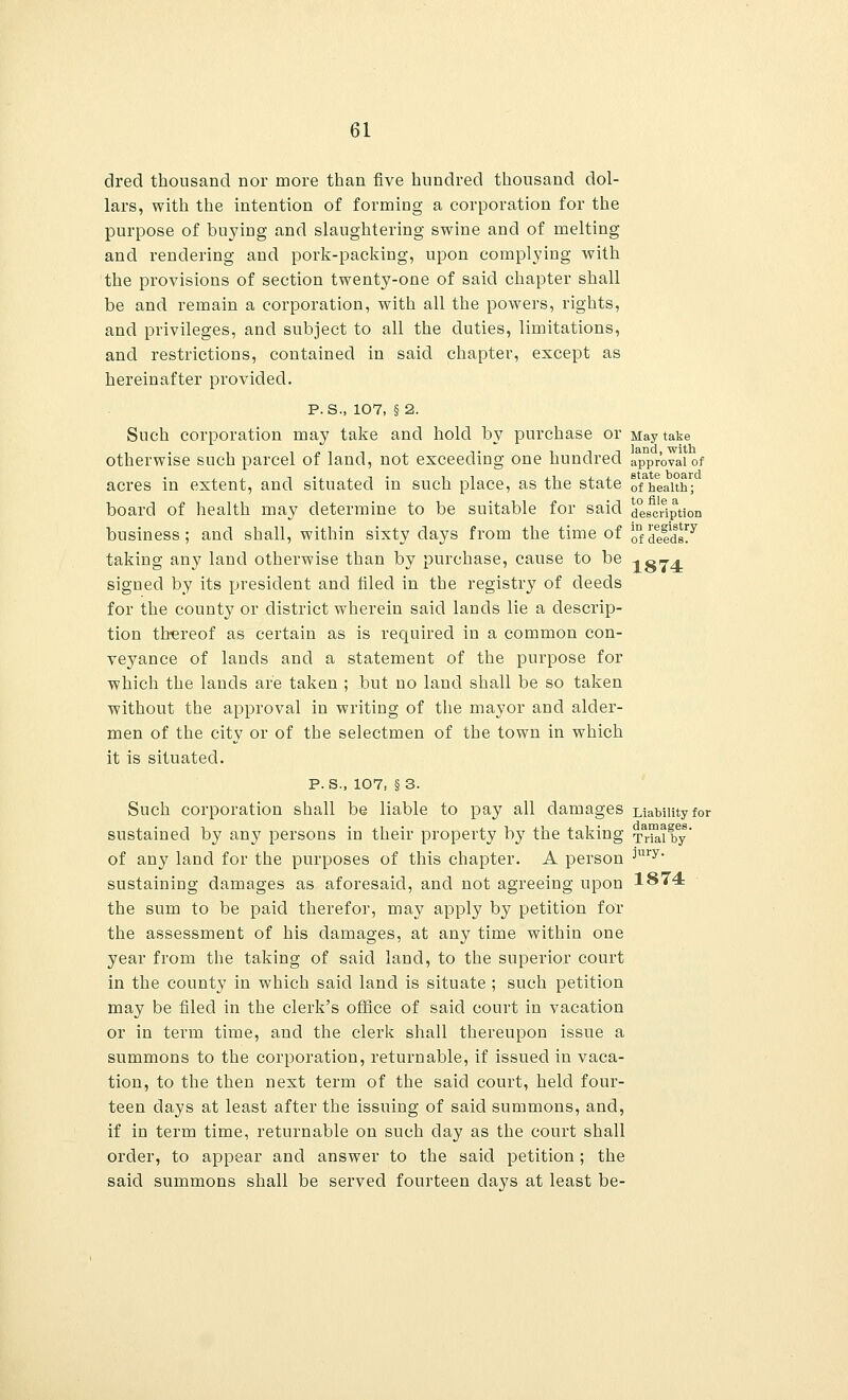 drecl thousand nor more than five hundred thousand dol- lars, with the intention of forming a corporation for the purpose of buying and slaughtering swine and of melting and rendering and pork-packing, upon complying with the provisions of section twenty-one of said chapter shall be and remain a corporation, with all the powers, rights, and privileges, and subject to all the duties, limitations, and restrictions, contained in said chapter, except as hereinafter provided. p. s., 107, § 2. Such corporation may take and hold by purchase or May take otherwise such parcel of land, not exceeding one hundred approval of acres in extent, and situated in such place, as the state ofheaith1; board of health may determine to be suitable for said description business; and shall, within sixty days from the time of 0nfdee|ds7 taking any land otherwise than by purchase, cause to be -tajA signed by its president and filed in the registry of deeds for the county or district wherein said lands lie a descrip- tion thereof as certain as is required in a common con- veyance of lands and a statement of the purpose for which the lands are taken ; but no land shall be so taken without the approval in writing of the mayor and alder- men of the city or of the selectmen of the town in which it is situated. p. S., 107, §3. Such corporation shall be liable to pay all damages Liability for sustained by any persons in their property b}T the taking Trial by' of any land for the purposes of this chapter. A person ;|ury' sustaining damages as aforesaid, and not agreeing upon 1874 the sum to be paid therefor, may apply by petition for the assessment of his damages, at any time within one year from the taking of said land, to the superior court in the county in which said land is situate ; such petition may be filed in the clerk's office of said court in vacation or in term time, and the clerk shall thereupon issue a summons to the corporation, returnable, if issued in vaca- tion, to the then next term of the said court, held four- teen days at least after the issuing of said summons, and, if in term time, returnable on such day as the court shall order, to appear and answer to the said petition ; the said summons shall be served fourteen days at least be-