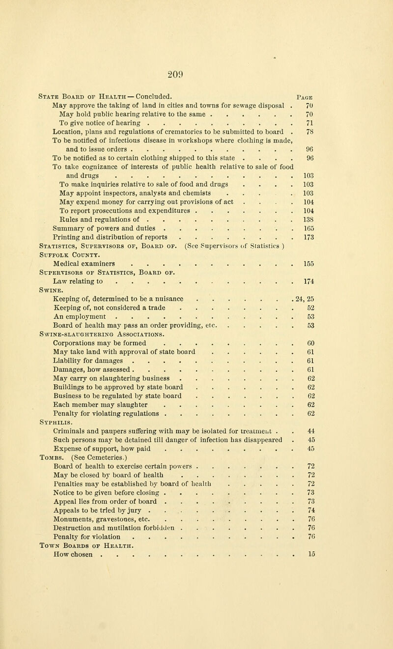 State Board of Health — Concluded. Page May approve the taking of land in cities and towns for sewage disposal . 70 May hold public hearing relative to the same 70 To give notice of hearing 71 Location, plans and regulations of crematories to be submitted to board . 78 To be notified of infectious disease in workshops where clothing is made, and to issue orders 96 To be notified as to certain clothing shipped to this state .... 96 To take cognizance of interests of public health relative to sale of food and drugs 103 To make inquiries relative to sale of food and drugs .... 103 May appoint inspectors, analysts and chemists ..... 103 May expend money for carrying out provisions of act .... 104 To report prosecutions and expenditures 104 Rules and regulations of 138 Summary of powers and duties 165 Printing and distribution of reports 173 Statistics, Supervisors of, Board of. (See Supervisors of Statistics ) Suffolk County. Medical examiners 155 Supervisors of Statistics, Board of. Law relating to 174 Swine. Keeping of, determined to be a nuisance 24, 25 Keeping of, not considered a trade 52 An employment . . 53 Board of health may pass an order providing, etc 53 SwiNE-SLAUGHTERING- ASSOCIATIONS. Corporations may be formed 60 May take land with approval of state board 61 Liability for damages 61 Damages, how assessed 61 May carry on slaughtering business 62 Buildings to be approved by state board 62 Business to be regulated by state board 62 Each member may slaughter 62 Penalty for violating regulations 62 Syphilis. Criminals and paupers suffering with may be isolated for treaimeut . . 44 Such persons may be detained till danger of infection has disappeared . 45 Expense of support, how paid 45 Tombs. (See Cemeteries.) Board of health to exercise certain powers 72 May be closed by board of health 72 Penalties may be established by board of health 72 Notice to be given before closing 73 Appeal lies from order of board 73 Appeals to be tried by jury 74 Monuments, gravestones, etc 76 Destruction and mutilation forbidden 76 Penalty for violation 76 Town Boards of Health. How chosen 15