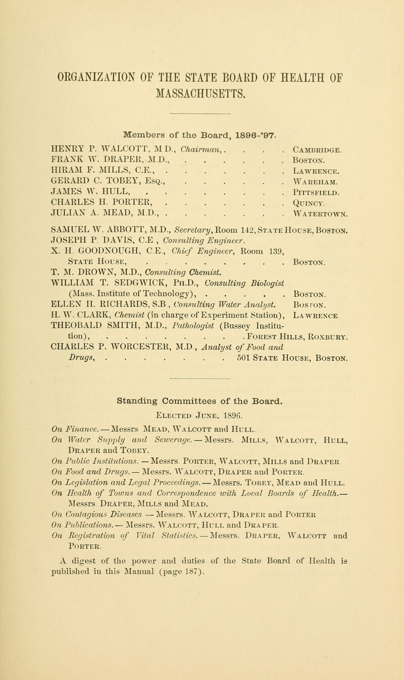 ORGANIZATION OF THE STATE BOARD OF HEALTH OF MASSACHUSETTS. Members of the Board, 1896-'97. HENRY P. WALCOTT, M D., Chairman,, FRANK W. DRAPER, M.D., HIRAM F. MILLS, C.E., . GERARD C. TOBEY, Esq., JAMES W. HULL, CHARLES H. PORTER, . JULIAN A. MEAD, M.D., . Cambridge. Boston. Lawrence. Wareham. PlTTSFIELD. QUINCY. Watertown. SAMUEL W. ABBOTT, M.D., Secretary, Room 142, State House, Boston. JOSEPH P. DAVIS, C.E., Consulting Engineer. X. H. GOODNOUGH, C.E., Chief Engineer, Room 139, State House, Boston. T. M. DROWN, M.D., Consulting Chemist. WILLIAM T. SEDGWICK, Ph.D., Consulting Biologist (Mass. Institute of Technology), Boston. ELLEN II. RICHARDS, S.B., Consulting Water Analyst. Boston. H. TV. CLARK, Chemist (in charge of Experiment Station), Lawrence THEOBALD SMITH, M.D., Pathologist (Bussey Institu- tion) , Forest Hills, Roxbury. CHARLES P. WORCESTER, M.D., Analyst of Food and Drugs, . . . . . .501 State House, Boston. Standing Committees of the Board. Elected June, 1896. On Finance. — Messrs Mead, Walcott and Hull. On Water Supply and Sewerage. — Messrs. Mills, Walcott, Hull, Draper and Tobey. On Public Institutions. —Messrs. Porter, Walcott, Mills and Draper. On Food and Drugs. — Messrs. Walcott, Draper and Porter. On Legislation and Legal Proceedings. — Messrs. Tobey, Mead and Hull. On Health of Tow?is and Correspondence with Local Boards of Health.— Messrs. Draper, Mills and Mead. On Contagious Diseases—Messrs. Walcott, Draper and Porter On Publications. — Messrs. Walcott, Hull and Draper. On Registration of Vital Statistics. — Messrs. Draper, Walcott and Porter. A digest of the power and duties published in this Manual (page 187). of the State Board of Health is