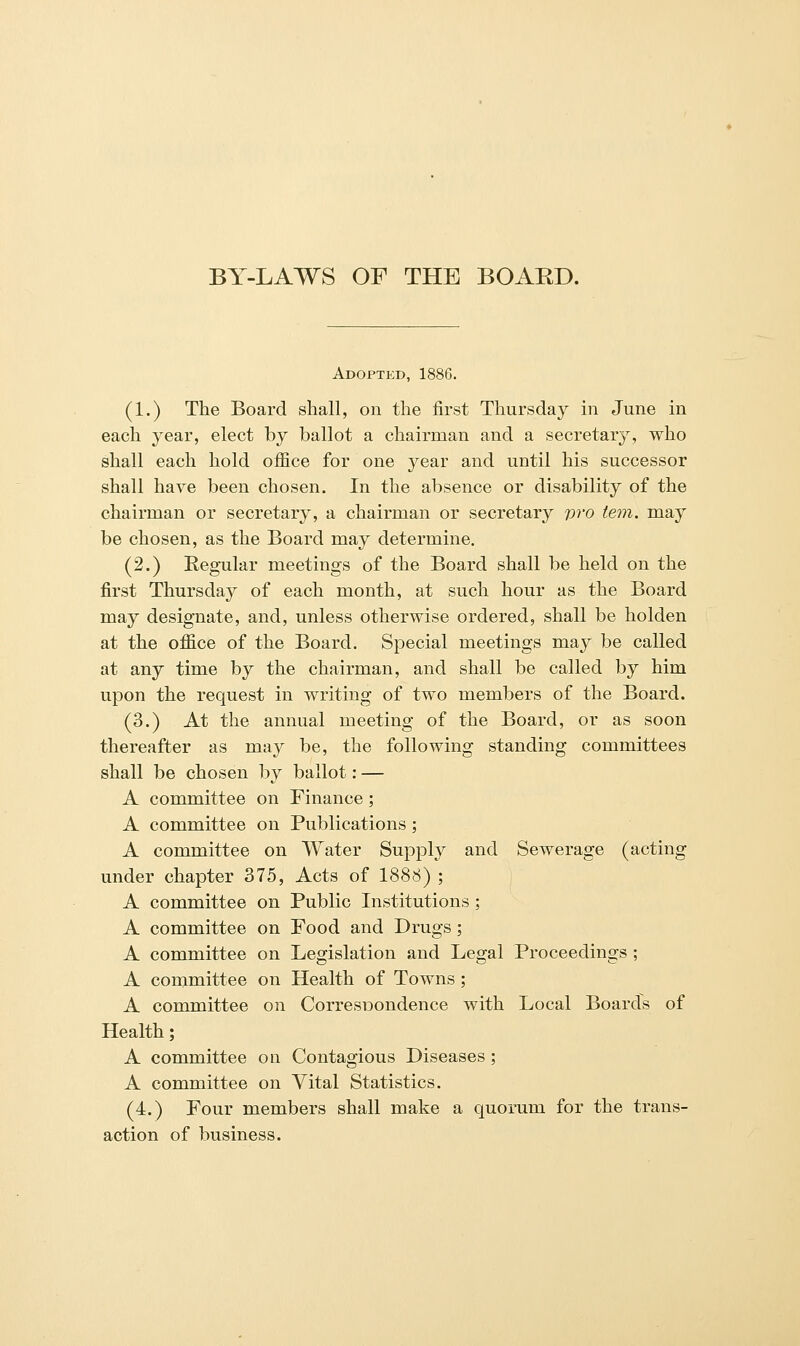 BY-LAWS OF THE BOARD. Adopted, 1886. (1.) The Board shall, on the first Thursday in June in each year, elect by ballot a chairman and a secretary, who shall each hold office for one year and until his successor shall have been chosen. In the absence or disability of the chairman or secretary, a chairman or secretary pro tern, may be chosen, as the Board may determine. (2.) Regular meetings of the Board shall be held on the first Thursday of each month, at such hour as the Board may designate, and, unless otherwise ordered, shall be holden at the office of the Board. Special meetings may be called at any time by the chairman, and shall be called by him upon the request in writing of two members of the Board. (3.) At the annual meeting of the Board, or as soon thereafter as may be, the following standing committees shall be chosen by ballot: — A committee on Finance; A committee on Publications; A committee on Water Supply and Sewerage (acting under chapter 375, Acts of 1888) ; A committee on Public Institutions ; A committee on Food and Drugs; A committee on Legislation and Legal Proceedings ; A committee on Health of Towns ; A committee on CorresDondence with Local Boards of Health; A committee on Contagious Diseases ; A committee on Vital Statistics. (4.) Four members shall make a quorum for the trans- action of business.