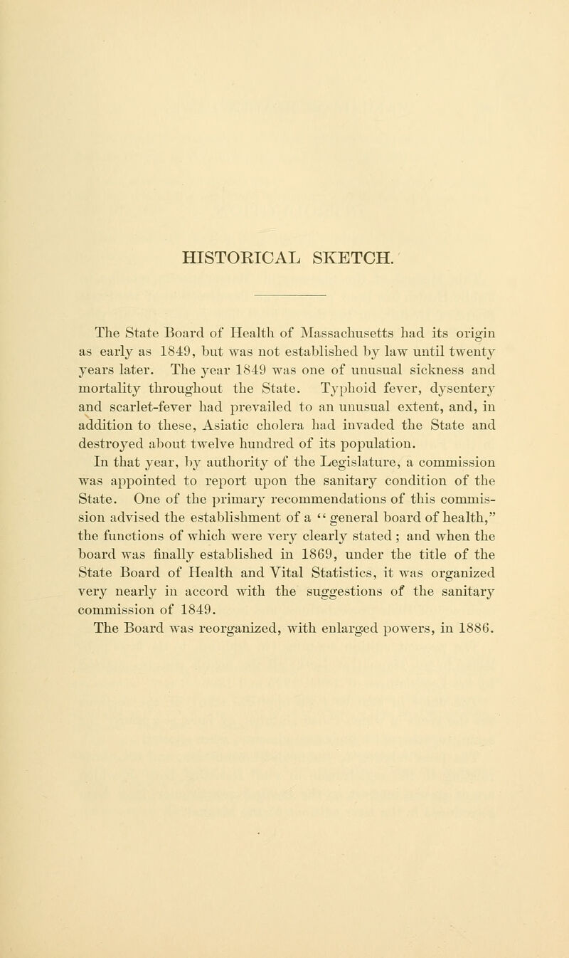 HISTORICAL SKETCH. The State Board of Health of Massachusetts had its origin as early as 1849, but was not established by law until twenty years later. The year 1849 was one of unusual sickness and mortality throughout the State. Typhoid fever, dysentery and scarlet-fever had prevailed to an unusual extent, and, in addition to these, Asiatic cholera had invaded the State and destroyed about twelve hundred of its population. In that year, by authority of the Legislature, a commission was appointed to report upon the sanitary condition of the State. One of the primary recommendations of this commis- sion advised the establishment of a  general board of health, the functions of which were very clearly stated ; and when the board was finally established in 1869, under the title of the State Board of Health and Vital Statistics, it was organized very nearly in accord with the suggestions of the sanitary commission of 1849. The Board was reorganized, with enlarged powers, in 1886.