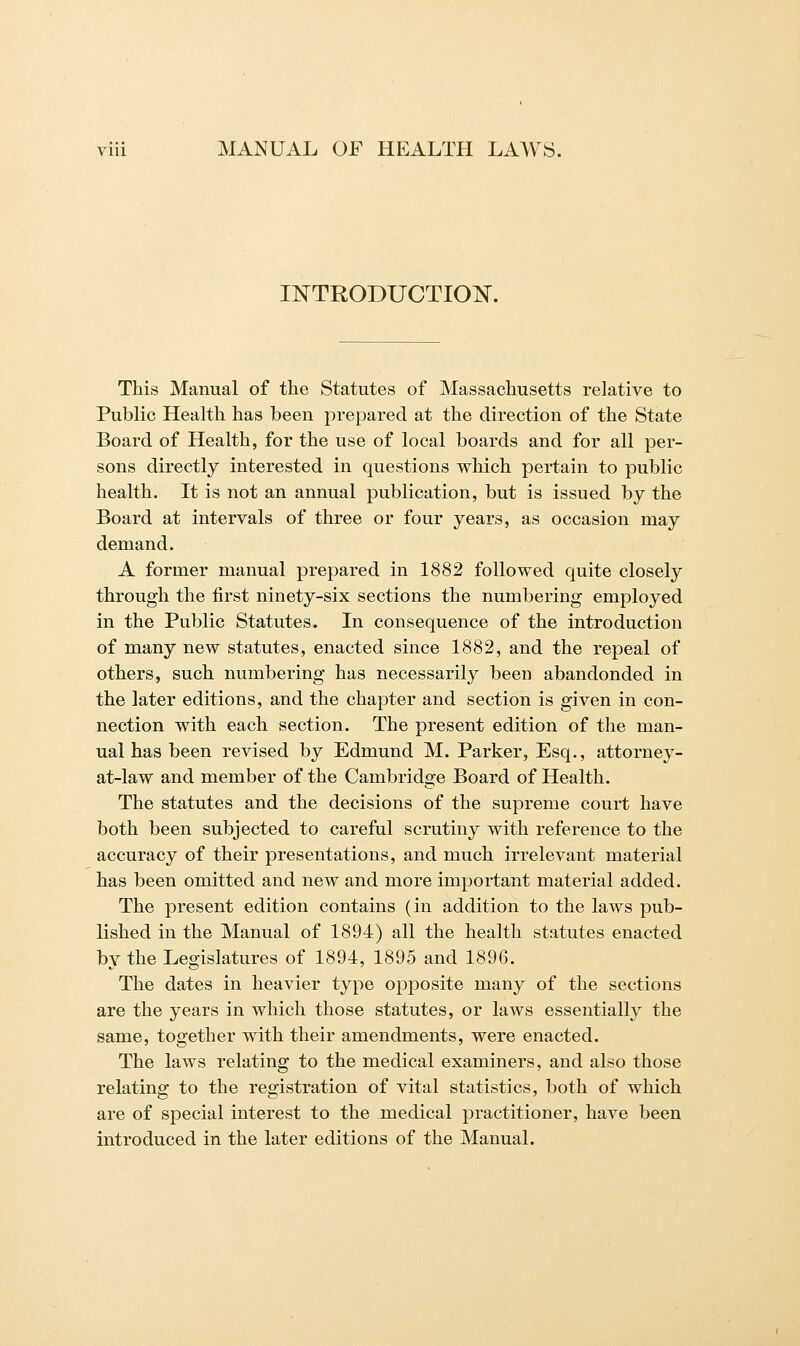 INTRODUCTION. This Manual of the Statutes of Massachusetts relative to Public Health has been prepared at the direction of the State Board of Health, for the use of local boards and for all per- sons directly interested in questions which pertain to public health. It is not an annual publication, but is issued by the Board at intervals of three or four years, as occasion may demand. A former manual prepared in 1882 followed quite closely through the first ninety-six sections the numbering employed in the Public Statutes. In consequence of the introduction of many new statutes, enacted since 1882, and the repeal of others, such numbering has necessarily been abandonded in the later editions, and the chapter and section is given in con- nection with each section. The present edition of the man- ual has been revised by Edmund M. Parker, Esq., attorney- at-law and member of the Cambridge Board of Health. The statutes and the decisions of the supreme court have both been subjected to careful scrutiny with reference to the accuracy of their presentations, and much irrelevant material has been omitted and new and more important material added. The present edition contains (in addition to the laws pub- lished in the Manual of 1894) all the health statutes enacted by the Legislatures of 1894, 1895 and 1896. The dates in heavier type opposite many of the sections are the years in which those statutes, or laws essentially the same, together with their amendments, were enacted. The laws relating to the medical examiners, and also those relating to the registration of vital statistics, both of which are of special interest to the medical practitioner, have been introduced in the later editions of the Manual.