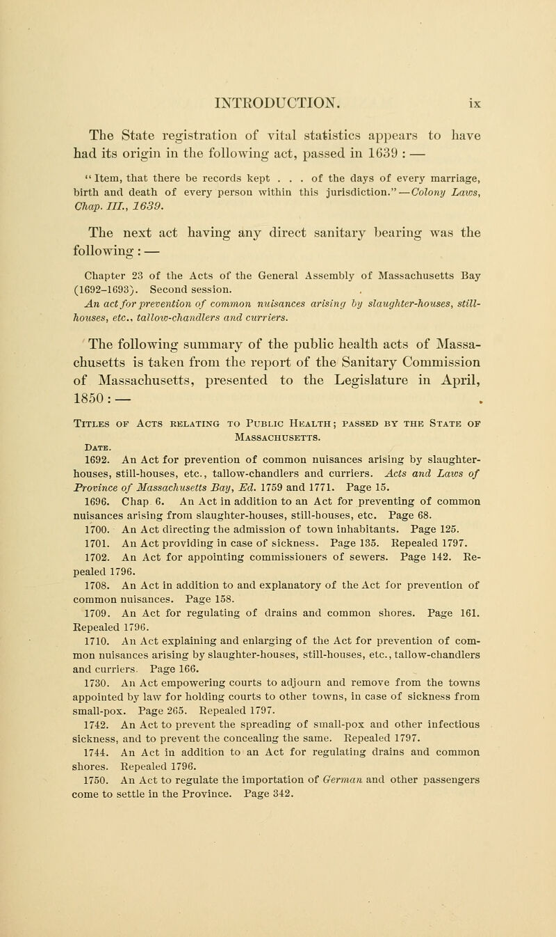 The State registration of vital statistics appears to have had its origin in the following act, passed in 1639 : — Item, that there be records kept ... of the days of every marriage, birth and death of every person within this jurisdiction. — Colony Laws, Chap. III., 1639. The next act having any direct sanitary bearing was the following: — Chapter 23 of the Acts of the General Assembly of Massachusetts Bay (1692-1693). Second session. An act for prevention of common nuisances arising by slaughter-houses, still- hoxises, etc., tallow-chandlers and curriers. The following summary of the public health acts of Massa- chusetts is taken from the report of the Sanitary Commission of Massachusetts, presented to the Legislature in April, 1850 : — Titles of Acts relating to Public Health; passed by the State of Massachusetts. Date. 1692. An Act for prevention of common nuisances arising by slaughter- houses, still-houses, etc., tallow-chandlers and curriers. Acts and Laws of Province of Massachusetts Bay, Ed. 1759 and 1771. Page 15. 1696. Chap 6. An Act in addition to an Act for preventing of common nuisances arising from slaughter-houses, still-bouses, etc. Page 68. 1700. An Act directing the admission of town inhabitants. Page 125. 1701. An Act providing in case of sickness. Page 135. Repealed 1797. 1702. An Act for appointing commissioners of sewers. Page 142. Re- pealed 1796. 1708. An Act in addition to and explanatory of the Act for prevention of common nuisances. Page 158. 1709. An Act for regulating of drains and common shores. Page 161. Repealed 1796. 1710. An Act explaining and enlarging of the Act for prevention of com- mon nuisances arising by slaughter-houses, still-houses, etc., tallow-chandlers and curriers. Page 166. 1730. An Act empowering courts to adjourn and remove from the towns appointed by law for holding courts to other towns, in case of sickness from small-pox. Page 265. Repealed 1797. 1742. An Act to prevent the spreading of small-pox and other infectious sickness, and to prevent the concealing the same. Repealed 1797. 1744. An Act in addition to an Act for regulating drains and common shores. Repealed 1796. 1750. An Act to regulate the importation of German and other passengers come to settle in the Province. Page 342.