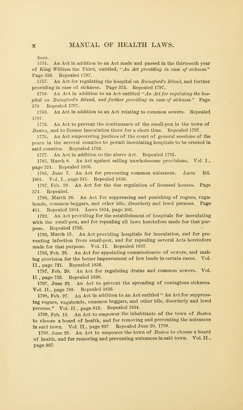 Date. 1751. An Act in addition to an Act made and passed in the thirteenth year of King William the Third, entitled, An Act providing in case of sickness. Page 356. Repealed 1797. 1757. An Act for regulating the hospital on Bainsford's Island, and further providing in case of sickness. Page 375. Repealed 1797. 1758. An Act in addition to an Act entitled An Act for regulating the hos- pital on Bainsford's Island, and further providing in case of sickness. Page 378 Repealed 1797. 1763. An Act in addition to an Act relating to common sewers. Repealed 1797. 1776. An Act to prevent the continuance of the small-pox in the town of Boston, and to license inoculation there for a short time. Repealed 1797. 1776. An Act empowering justices of the court of geueral sessions of the peace in the several counties to permit inoculating hospitals to be erected in said counties. Repealed 1792. 1777. An Act in addition to the above Act. Repealed 1792. 1785, March 8. An Act against selling unwholesome provisions. Vol I., page 221. Repealed 1836. 1785, June 7. An Act for preventing common nuisances. Laws. Ed. 1801. Vol. I., page 241. Repealed 1836. 1787, Feb. 28. An Act for the due regulation of licensed houses. Page 374. Repealed. 1788, March 26. An Act for suppressing and punishiug of rogues, vaga- bonds, common beggars, and other idle, disorderly and lewd persons. Page 411. Repealed 1834. Laws 1834, page 206. 1792. An Act providing for the establishment of hospitals for inoculating with the small-pox, and for repealing all laws heretofore made for that pur- pose. Repealed 1793. 1793, March 15. An Act providing hospitals for inoculation, and for pre- venting infection from small-pox, and for repealing several Acts heretofore made for that purpose. Vol. II. Repealed 1837. 1796, Feb. 26. An Act for appointing commissioners of sewers, and mak- ing provision for the better improvement of low lands in certain cases. Vol. II., page 721. Repealed 1836. 1797, Feb. 20. An Act for regulating drains and common sewers. Vol. II, page 752. Repealed 1836. 1797, June 22. An Act to prevent the spreading of contagious sickness. Vol. II., page 788. Repealed 1836. 1798, Feb. 27. An Act in addition to an Act entitled  An Act for suppress- ing rogues, vagabonds, common beggars, and other idle, disorderly and lewd persons. Vol. II., page 812. Repealed 1834. 1799, Feb. 13. An Act to empower the inhabitants of the town of Boston to choose a board of health, and for removing and preventing the nuisances in said town. Vol. II., page 837. Repealed June 20, 1799. 1799, June 29. An Act to empower the town of Boston to choose a board of health, and for removing and preventing nuisances in said town. Vol. II., page 867.