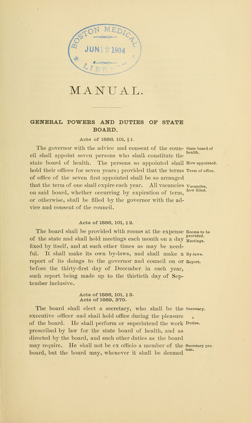 MANUAL. GENERAL POWERS AND DUTIES OF STATE BOARD. Acts of 1886, 101, § 1. The governor with the advice and consent of the coun- state board of health cil shall appoint seven persons who shall, constitute the state board of health. The persons so appointed shall How appointed, hold their offices for seven years ; provided that the terms Term of office, of office of the seven first appointed shall be so arranged that the term of one shall expire each year. All vacancies Vacancies, on said board, whether occurring by expiration of term, ow or otherwise, shall be filled by the governor with the ad- vice and consent of the council. Acts of 1886, lOl, § 2. The board shall be provided with rooms at the expense Rooms to be of the state and shall hold meetings each month on a day Meetings, fixed by itself, and at such other times as may be need- ful. It shall make its own by-laws, and shall make a By-laws. report of its doings to the governor and council on or Report, before the thiily-first day of December in each year, such report being made up to the thirtieth day of Sep- tember inclusive. Acts of 1886, 101, § 3. Acts of 1889, 370. The board shall elect a secretary, who shall be the Secretary, executive officer and shall hold office during the pleasure » of the board. He shall perform or superintend the work Duties, prescribed by law for the state board of health, and as directed by the board, and such other duties as the board may require. He shall not be ex officio a member of the Secretary pro board, but the board may, whenever it shall be deemed