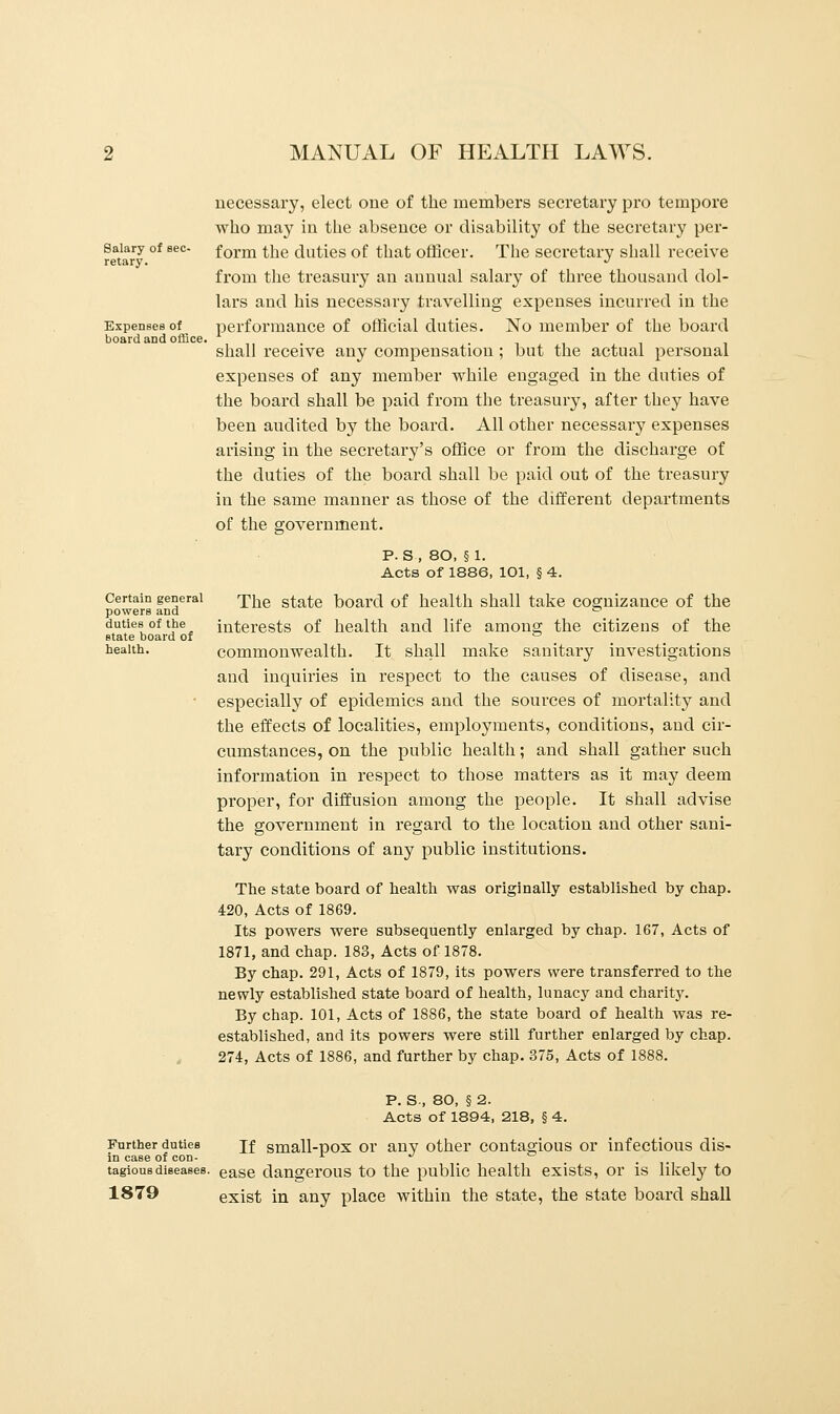 Salary of sec- retary. Expenses of board and office. Certain general powers and duties of the state board of health. MANUAL OF HEALTH LAWS. necessary, elect one of the members secretary pro tempore who may in the absence or disability of the secretary per- form the duties of that officer. The secretary shall receive from the treasury an annual salary of three thousand dol- lars and his necessary travelling expenses incurred in the performance of official duties. No member of the board shall receive any compensation ; but the actual personal expenses of any member while engaged in the duties of the board shall be paid from the treasury, after they have been audited by the board. All other necessary expenses arising in the secretary's office or from the discharge of the duties of the board shall be paid out of the treasury in the same manner as those of the different departments of the government. P. S, 80, §1. Acts of 1886, 101, § 4. The state board of health shall take cognizance of the interests of health and life among the citizens of the commonwealth. It shall make sanitary investigations and inquiries in respect to the causes of disease, and especially of epidemics and the sources of mortality and the effects of localities, employments, conditions, and cir- cumstances, on the public health; and shall gather such information in respect to those matters as it may deem proper, for diffusion among the people. It shall advise the government in regard to the location and other sani- tary conditions of any public institutions. The state board of health was originally established by chap. 420, Acts of 1869. Its powers were subsequently enlarged by chap. 167, Acts of 1871, and chap. 183, Acts of 1878. By chap. 291, Acts of 1879, its powers were transferred to the newly established state board of health, lunacy and charity. By chap. 101, Acts of 1886, the state board of health was re- established, and its powers were still further enlarged by chap. 274, Acts of 1886, and further by chap. 375, Acts of 1888. P. S-, 80, § 2. Acts of 1894, 218, § 4. Further duties jf small-pox or any other contagious or infectious dis- in case of con- x ^ ° tagiousdiseases. ease dangerous to the public health exists, or is likely to 1879 exist in any place within the state, the state board shall