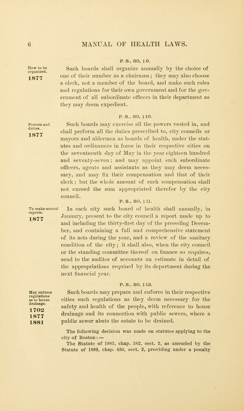 How to be organized. 1877 P. S., 80, §9. Such boards shall organize annually by the choice of one of their number as a chairman ; they may also choose a clerk, not a member of the board, and make such rules and regulations for their own government and for the gov- ernment of all subordinate officers in their department as they may deem expedient. Powers and duties. 1877 To make annual reports. 1877 May enforce regulations as to house drainage. 1702 1877 1881 P. S., 80, § 10. Such boards may exercise all the powers vested in, and shall perform all the duties prescribed to, city councils or mayors and aldermen as boards of health, under the stat- utes and ordinances in force in their respective cities on the seventeenth day of May in the year eighteen hundred and seventy-seven; and may appoint such subordinate officers, agents and assistants as they may deem neces- sary, and may fix their compensation and that of their clerk ; but the whole amount of such compensation shall not exceed the sum appropriated therefor by the city council. p. s., 80, §11. In each city such board of health shall annually, in January, present to the city council a report made up to and including the thirty-first day' of the preceding Decem- ber, and containing a full and comprehensive statement of its acts during the year, and a review of the sanitary condition of the city; it shall also, when the city council or the standing committee thereof on finance so requires, send to the auditor of accounts an estimate in detail of the appropriations required by its department during the next financial year. P. S., 80, §12. Such boards may prepare and enforce in their respective cities such regulations as they deem necessary for the safety and health of the people, with reference to house drainage and its connection with public sewers, where a public sewer abuts the estate to be drained. The following decision was made on statutes applying to the city of Boston : — The Statute of 1885, chap. 382, sect. 2, as amended by the