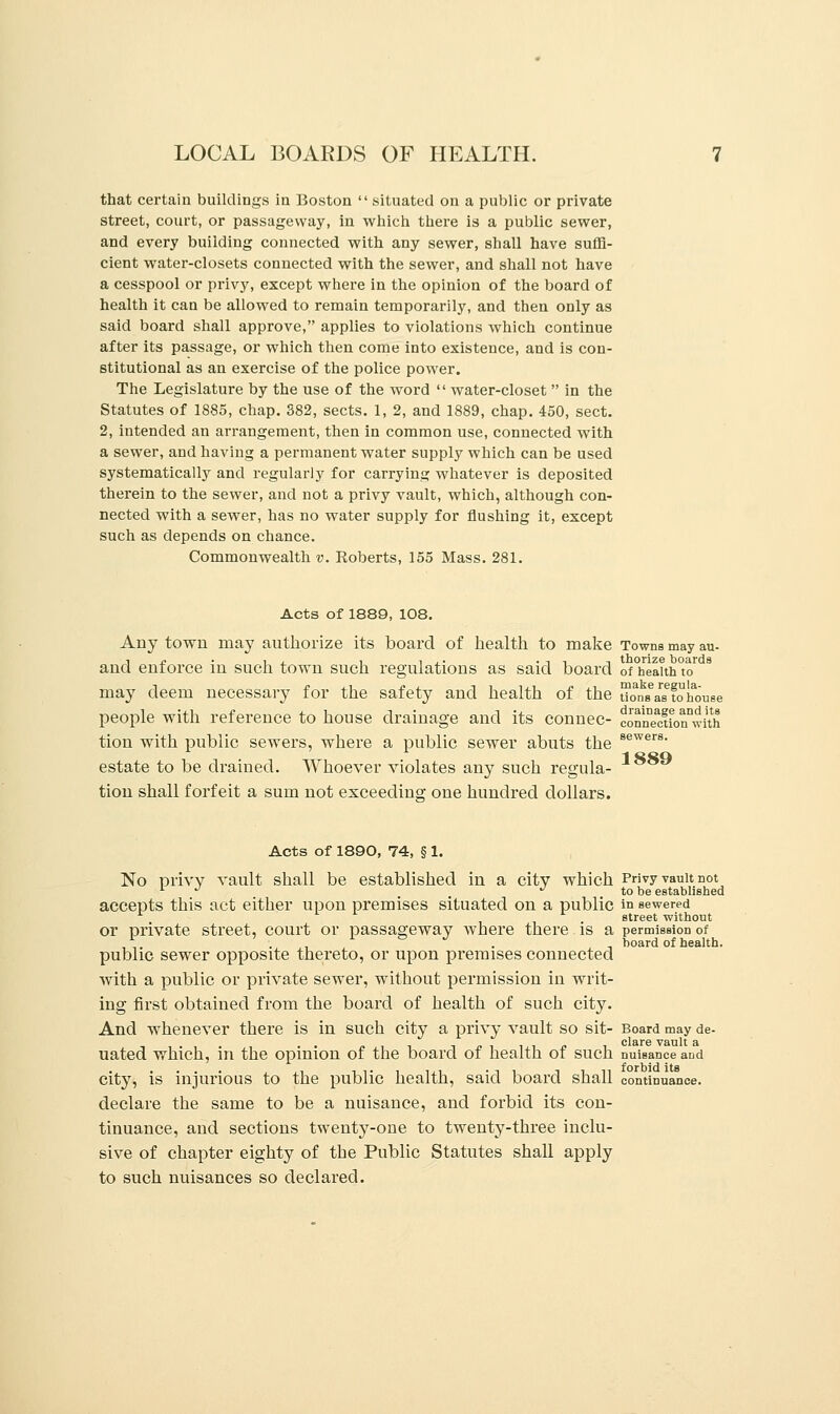 that certain buildings in Boston  situated on a public or private street, court, or passageway, in which there is a public sewer, and every building connected with any sewer, shall have suffi- cient water-closets connected with the sewer, and shall not have a cesspool or privy, except where in the opinion of the board of health it can be allowed to remain temporarily, and then only as said board shall approve, applies to violations which continue after its passage, or which then come into existence, and is con- stitutional as an exercise of the police power. The Legislature by the use of the word  water-closet  in the Statutes of 1885, chap. 882, sects. 1, 2, and 1889, chap. 450, sect. 2, intended an arrangement, then in common use, connected with a sewer, and having a permanent water supply which can be used systematically and regularly for carrying whatever is deposited therein to the sewer, and not a privy vault, which, although con- nected with a sewer, has no water supply for flushing it, except such as depends on chance. Commonwealth v. Roberts, 155 Mass. 281. Acts of 1889, 108. Any town may authorize its board of health to make Towns may au- i £ • , , , , ,. • -i i t thorize boards and enforce in such town such regulations as said board of health to may deem necessary for the safety and health of the uons^tohouse people with reference to house drainage and its connec- connMtfonwith sewers. 1889 tion with public sewers, where a public sewer abuts the estate to be drained. Whoever violates any such regula- tion shall forfeit a sum not exceeding one hundred dollars. Acts of 1890, 74, § 1. No privy vault shall be established in a city which Privy vault not 1 J m ^ to be established accepts this act either upon premises situated on a public in sewered street without or private street, court or passageway where there is a permission of . . board of health. public sewer opposite thereto, or upon premises connected with a public or private sewer, without permission in writ- ing first obtained from the board of health of such city. And whenever there is in such city a privy vault so sit- Board may de- uated which, in the opinion of the board of health of such nuisance and city, is injurious to the public health, said board shall continuance, declare the same to be a nuisance, and forbid its con- tinuance, and sections twenty-one to twenty-three inclu- sive of chapter eighty of the Public Statutes shall apply to such nuisances so declared.