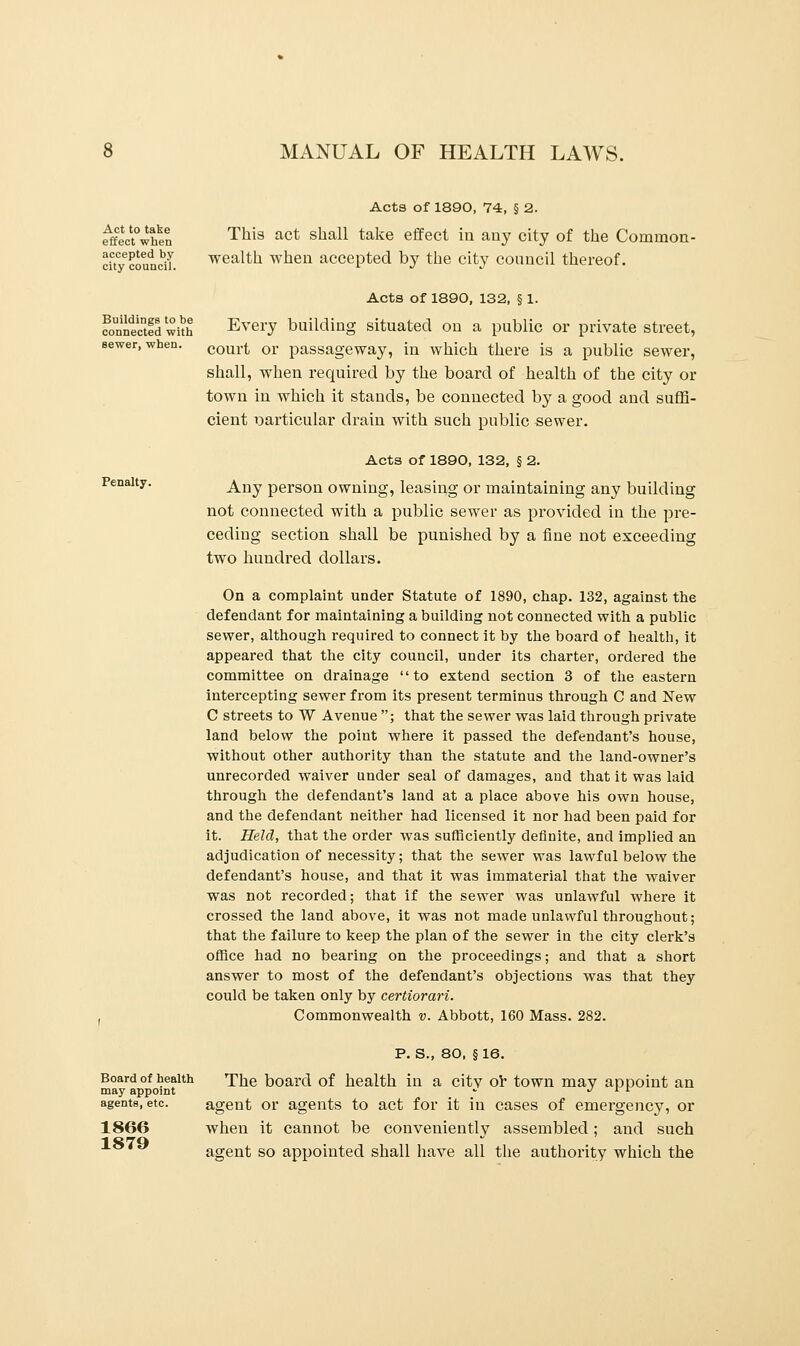 Act to take effect when accepted by city council. Buildings to be connected with sewer, when. Penalty. MANUAL OF HEALTH LAWS. Acts of 1890, 74, § 2. This act shall take effect in any city of the Common- wealth when accepted by the city council thereof. Acts of 1890, 132, § 1. Every building situated on a public or private street, court or passageway, in which there is a public sewer, shall, when required by the board of health of the city or town in which it stands, be connected by a good and suffi- cient particular drain with such public sewer. Acts of 1890, 132, § 2. Any person owning, leasing or maintaining any building not connected with a public sewer as provided in the pre- ceding section shall be punished by a fine not exceeding two hundred dollars. On a complaint under Statute of 1890, chap. 132, against the defendant for maintaining a building not connected with a public sewer, although required to connect it by the board of health, it appeared that the city council, under its charter, ordered the committee on drainage to extend section 3 of the eastern intercepting sewer from its present terminus through C and New C streets to W Avenue ; that the sewer was laid through private land below the point where it passed the defendant's house, without other authority than the statute and the land-owner's unrecorded waiver under seal of damages, and that it was laid through the defendant's land at a place above his own house, and the defendant neither had licensed it nor had been paid for it. Held, that the order was sufficiently definite, and implied an adjudication of necessity; that the sewer was lawful below the defendant's house, and that it was immaterial that the waiver was not recorded; that if the sewer was unlawful where it crossed the land above, it was not made unlawful throughout; that the failure to keep the plan of the sewer in the city clerk's office had no bearing on the proceedings; and that a short answer to most of the defendant's objections was that they could be taken only by certiorari. Commonwealth v. Abbott, 160 Mass. 282. Board of health may appoint agents, etc. 1866 1879 P. S., 80, §16. The board of health in a city or town may appoint an agent or agents to act for it in cases of emergency, or when it cannot be conveniently assembled; and such agent so appointed shall have all the authority which the