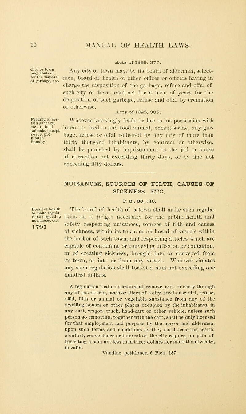 City or town may contract for the disposal of garbage, etc. Feeding of cer- tain garbage, etc., to food animals, except swine, pro- hibited. Penalty. Acts of 1889, 377. Any city or town may, by its board of aldermen, select- men, board of health or other officer or officers having in charge the disposition of the garbage, refuse and offal of such city or town, contract for a term of years for the disposition of such garbage, refuse and offal by cremation or otherwise. Acts of 1895, 385. Whoever knowingly feeds or has in his possession with intent to feed to any food animal, except swine, any gar- bage, refuse or offal collected by any city of more than thirty thousand inhabitants, by contract or otherwise, shall be punished by imprisonment in the jail or house of correction not exceeding thirty days, or by fine not exceeding fifty dollars. NUISANCES, SOURCES OP FILTH, CAUSES OP SICKNESS, ETC. P. S., 80, § 18. Board of health The board of health of a town shall make such rearula- to make regula- ° tions respecting tions as it judges necessary for the public health and nuisances, etc. safety, respecting nuisances, sources of filth and causes 1797 of sickness, within its town, or on board of vessels within the harbor of such town, and respecting articles which are capable of containing or conveying infection or contagion, or of creating sickness, brought into or conveyed from its town, or into or from any vessel. Whoever violates any such regulation shall forfeit a sum not exceeding one hundred dollars. A regulation that no person shall remove, cart, or carry through any of the streets, lanes or alleys of a city, any house-dirt, refuse, offal, filth or auimal or vegetable substance from any of the dwelling-houses or other places occupied by the inhabitants, in any cart, wagon, truck, hand-cart or other vehicle, unless such person so removing, together with the cart, shall be duly licensed for that employment and purpose by the mayor and aldermen, upon such terms and conditions as they shall deem the health, comfort, convenience or interest of the city require, on pain of forfeiting a sum not less than three dollars nor more than twenty, is valid. Vandine, petitioner, 6 Pick. 187.