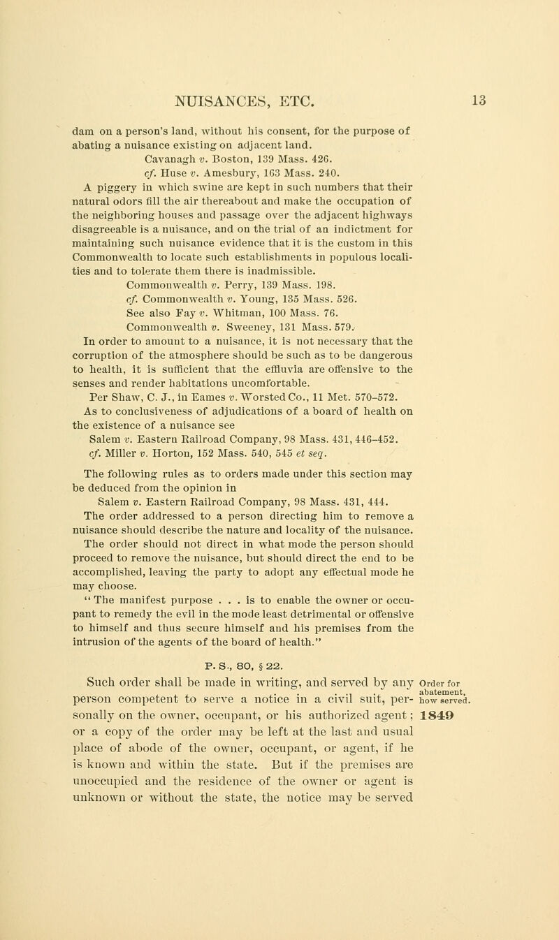 dam on a person's land, without his consent, for the purpose of abating a nuisance existing on adjacent land. Cavanagh v. Boston, 139 Mass. 426. cf. Huse v. Amesbury, 163 Mass. 240. A piggery in which swine are kept in such numbers that their natural odors All the air thereabout and make the occupation of the neighboring houses and passage over the adjacent highways disagreeable is a nuisance, and on the trial of an indictment for maintaining such nuisance evidence that it is the custom in this Commonwealth to locate such establishments in populous locali- ties and to tolerate them there is inadmissible. Commonwealth v. Perry, 139 Mass. 198. cf. Commonwealth v. Young, 135 Mass. 526. See also Fay v. Whitman, 100 Mass. 76. Commonwealth?;. Sweeney, 131 Mass. 579. In order to amount to a nuisance, it is not necessary that the corruption of the atmosphere should be such as to be dangerous to health, it is sufficient that the effluvia are offensive to the senses and render habitations uncomfortable. Per Shaw, C. J., in Eames v. Worsted Co., 11 Met. 570-572. As to conclusiveness of adjudications of a board of health on the existence of a nuisance see Salem v. Eastern Railroad Company, 98 Mass. 431, 446-452. cf. Miller v. Horton, 152 Mass. 540, 545 et seq. The following rules as to orders made under this section may be deduced from the opinion in Salem v. Eastern Railroad Company, 98 Mass. 431, 444. The order addressed to a person directing him to remove a nuisance should describe the nature and locality of the nuisance. The order should not direct in what mode the person should proceed to remove the nuisance, but should direct the end to be accomplished, leaving the party to adopt any effectual mode he may choose. The manifest purpose ... is to enable the owner or occu- pant to remedy the evil in the mode least detrimental or offensive to himself and thus secure himself and his premises from the intrusion of the agents of the board of health. P. S., 80, §22. Such order shall be made in writing, and served by any Order for ... ... . ., ., abatement, person competent to serve a notice in a civil suit, per- how served, sonally on the owner, occupant, or his authorized agent; 1849 or a copy of the order may be left at the last and usual place of abode of the owner, occupant, or agent, if he is known and within the state. But if the premises are unoccupied and the residence of the owner or agent is unknown or without the state, the notice may be served