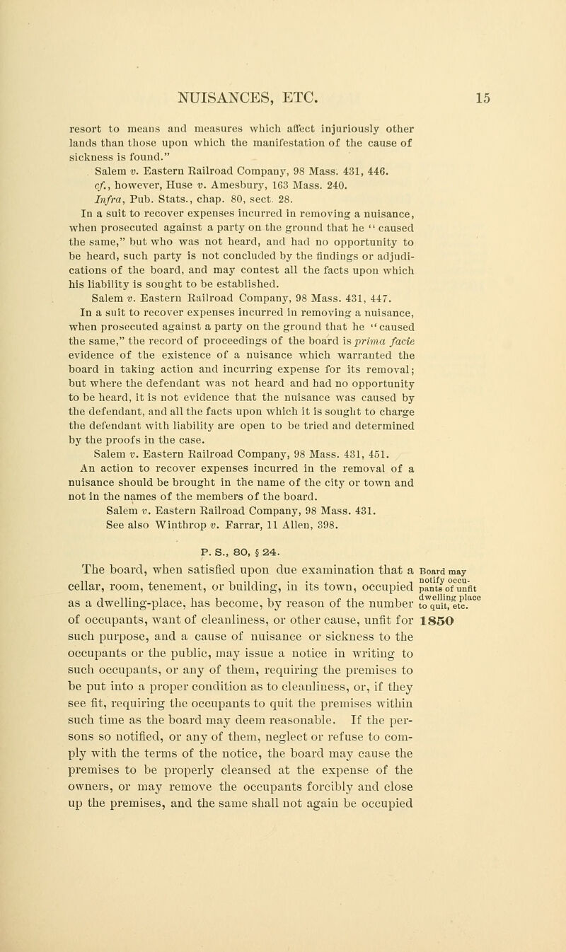 resort to meaus and measures which affect injuriously other lands than those upon which the manifestation of the cause of sickness is found. Salem v. Eastern Railroad Company, 98 Mass. 431, 446. cf., however, Huse v. Amesbury, 163 Mass. 240. Infra, Pub. Stats., chap. 80, sect. 28. In a suit to recover expenses incurred in removing a nuisance, when prosecuted against a party on the ground that he  caused the same, but who was not heard, and had no opportunity to be heard, such party is not concluded by the findings or adjudi- cations of the board, and may contest all the facts upon which his liability is sought to be established. Salem v. Eastern Railroad Company, 98 Mass. 431, 447. In a suit to recover expenses incurred in removing a nuisance, when prosecuted against a party on the ground that he caused the same, the record of proceedings of the board is prima facie evidence of the existence of a nuisance which warrauted the board in taking action and incurring expense for its removal; but where the defendant was not heard and had no opportunity to be heard, it is not evidence that the nuisance was caused by the defendant, and all the facts upon which it is sought to charge the defendant with liability are open to be tried and determined by the proofs in the case. Salem v. Eastern Railroad Company, 98 Mass. 431, 451. An action to recover expenses incurred in the removal of a nuisance should be brought in the name of the city or town and not in the names of the members of the board. Salem v. Eastern Railroad Company, 98 Mass. 431. See also Winthrop v. Farrar, 11 Allen, 398. P. S., 80, § 24. The board, when satisfied upon due examination that a Board may cellar, room, tenement, or building, in its town, occupied paVtJofunfit as a dwelling-place, has become, by reason of the number toWquit°etc.aCe of occupants, want of cleanliness, or other cause, unfit for 1850 such purpose, and a cause of nuisance or sickness to the occupants or the public, may issue a notice in writing to such occupants, or any of them, requiring the premises to be put into a proper condition as to cleanliness, or, if they see fit, requiring the occupants to quit the premises within such time as the board may deem reasonable. If the per- sons so notified, or any of them, neglect or refuse to com- ply with the terms of the notice, the board may cause the premises to be properly cleansed at the expense of the owners, or may remove the occupants forcibly and close up the premises, and the same shall not again be occupied