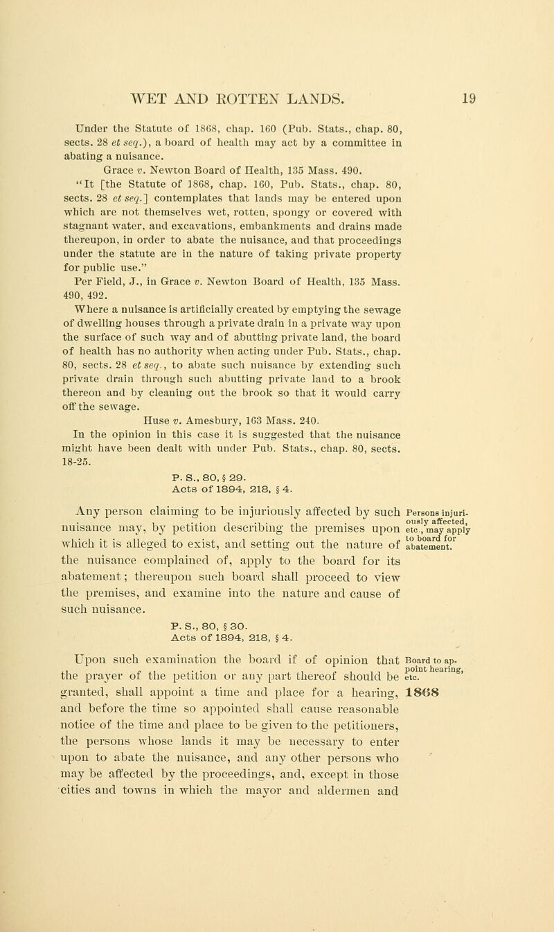 Under the Statute of 1868, chap. 160 (Pub. Stats., chap. 80, sects. 28 etseq.), aboard of health may act by a committee in abating a nuisance. Grace v. Newton Board of Health, 135 Mass. 490. It [the Statute of 1868, chap. 160, Pub. Stats., chap. 80, sects. 28 et se.q.~\ contemplates that lands may be entered upon which are not themselves wet, rotten, spongy or covered with stagnant water, and excavations, embankments and drains made thereupon, in order to abate the nuisance, and that proceedings under the statute are iu the nature of taking private property for public use. Per Field, J., in Grace v. Newton Board of Health, 135 Mass. 490, 492. Where a nuisance is artificially created by emptying the sewage of dwelling houses through a private drain in a private way upon the surface of such way and of abutting private land, the board of health has no authority when acting under Pub. Stats., chap. 80, sects. 28 etseq., to abate such nuisance by extending such private drain through such abutting private land to a brook thereon and by cleaning out the brook so that it would carry off the sewage. Huse v. Amesbury, 163 Mass. 240. In the opinion in this case it is suggested that the nuisance might have been dealt with under Pub. Stats., chap. 80, sects. 18-25. P. S.. 80, § 29. Acts of 1894, 218, § 4. Any person claiming to be injuriously affected by such Persons injuri- , .... n ... ,, . ously affected, nuisance may, by petition describing the premises upon etc., may apply which it is alleged to exist, and setting out the nature of abatement^ the nuisance complained of, apply to the board for its abatement; thereupon such board shall proceed to view the premises, and examine into the nature and cause of such nuisance. P. S.,80, §30. Acts of 1894, 218, § 4. Upon such examination the board if of opinion that Board to ap- the prayer of the petition or any part thereof should be etc. granted, shall appoint a time and place for a hearing, 1868 and before the time so appointed shall cause reasonable notice of the time and place to be given to the petitioners, the persons whose lands it may be necessary to enter upon to abate the nuisance, and any other persons who may be affected by the proceedings, and, except in those cities and towns in which the mayor and aldermen and