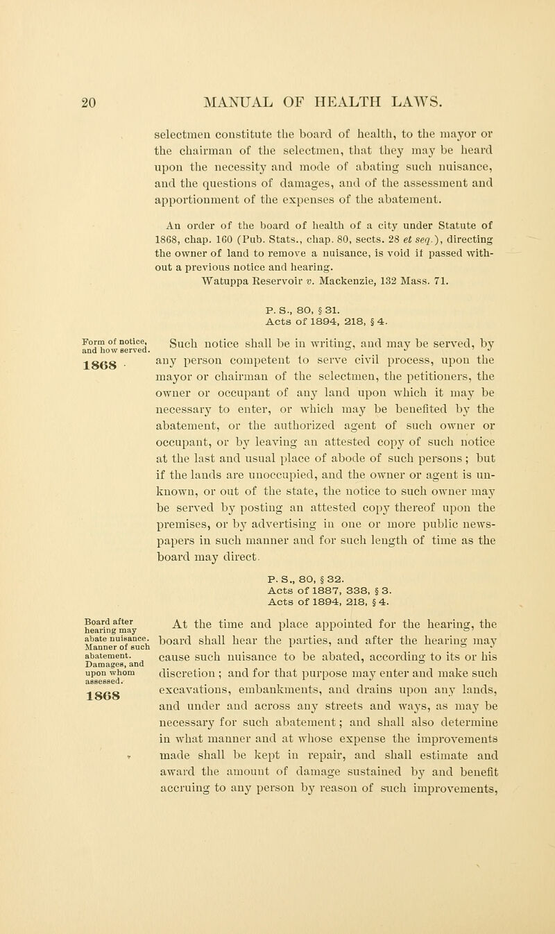 selectmen constitute the board of health, to the mayor or the chairman of the selectmen, that they may be heard upon the necessity and mode of abating such nuisance, and the questions of damages, and of the assessment and apportionment of the expenses of the abatement. An order of the board of health of a city under Statute of 1868, chap. 160 (Pub. Stats., chap. 80, sects. 28 et seq.), directing the owner of land to remove a nuisance, is void il passed with- out a previous notice and hearing. Watuppa Reservoir v. Mackenzie, 132 Mass. 71. Form of notice, and how served. 1868 Board after hearing may abate nuisance. Manner of such abatement. Damages, and upon whom 1868 P. S-, 80, §31. Acts of 1894, 218, §4. Such notice shall be in writing, and may be served, by any person competent to serve civil process, upon the mayor or chairman of the selectmen, the petitioners, the owner or occupant of any land upon which it may be necessary to enter, or which may be benefited by the abatement, or the authorized agent of such owner or occupant, or by leaving an attested copy of such notice at the last and usual place of abode of such persons; but if the lands are unoccupied, and the owner or agent is un- known, or out of the state, the notice to such owner may be served by posting an attested copy thereof upon the premises, or by advertising in one or more public news- papers in such manner and for such length of time as the board may direct. P. S., 80, §32. Acts of 1887, 338, § 3. Acts of 1894, 218, § 4. At the time and place appointed for the hearing, the board shall hear the parties, and after the hearing may cause such nuisance to be abated, according to its or his discretion ; and for that purpose may enter and make such excavations, embankments, and drains upon any lands, and under and across any streets and ways, as may be necessary for such abatement; and shall also determine in what manner and at whose expense the improvements made shall be kept in repair, and shall estimate and award the amount of damage sustained by and benefit accruing to any person by reason of such improvements,