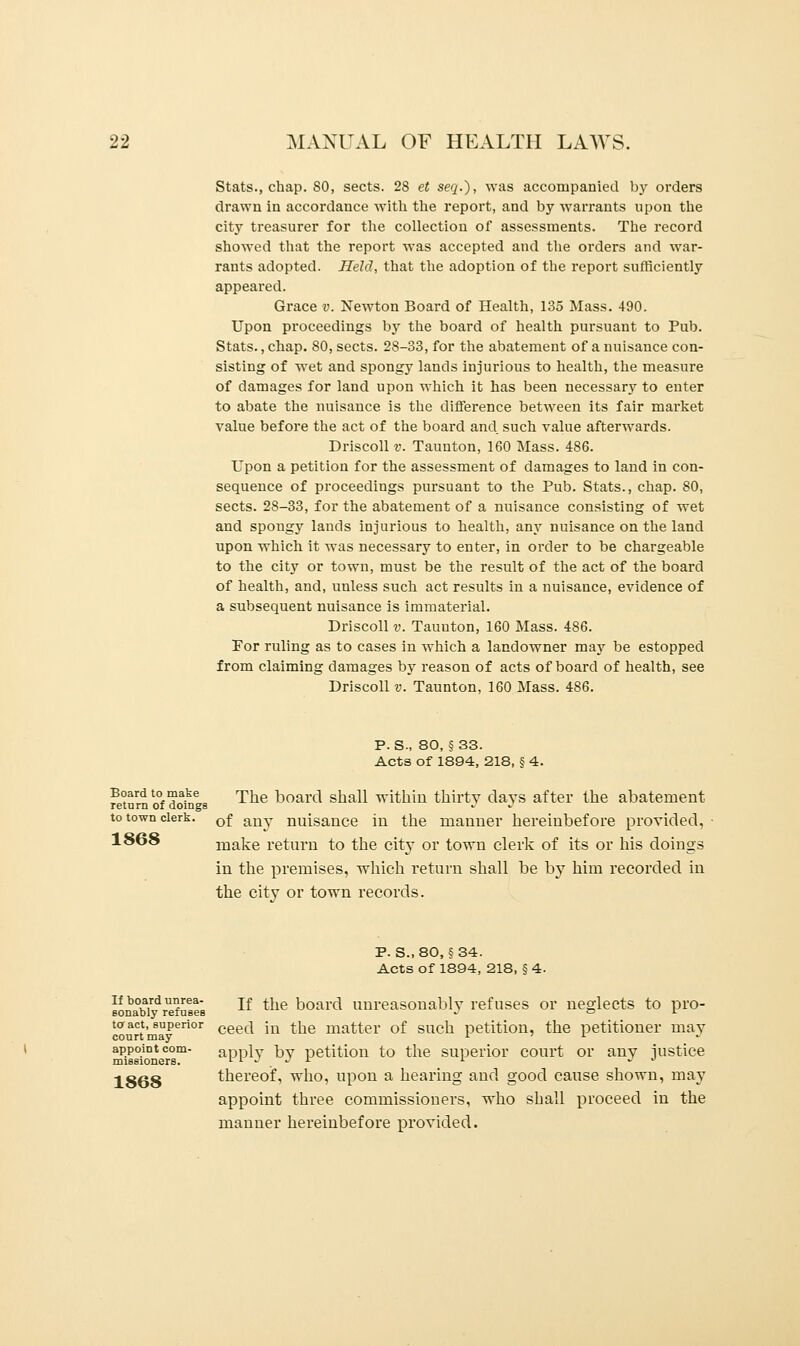 Stats., chap. 80, sects. 28 et seq.), was accompanied by orders drawn in accordance with the report, and by warrants upon the city treasurer for the collection of assessments. The record showed that the report was accepted and the orders and war- rants adopted. Held, that the adoption of the report sufficiently appeared. Grace v. Newton Board of Health, 135 Mass. 490. Upon proceedings by the board of health pursuant to Pub. Stats., chap. SO, sects. 28-33, for the abatement of a nuisance con- sisting of wet and spongy lands injurious to health, the measure of damages for land upon which it has been necessary to enter to abate the nuisance is the difference between its fair market value before the act of the board and such value afterwards. Driscoll v. Taunton, 160 Mass. 486. Upon a petition for the assessment of damages to land in con- sequence of proceedings pursuant to the Pub. Stats., chap. 80, sects. 28-33, for the abatement of a nuisance consisting of wet and spongy lands injurious to health, any nuisance on the land upon which it was necessary to enter, in order to be chargeable to the city or town, must be the result of the act of the board of health, and, unless such act results in a nuisance, evidence of a subsequent nuisance is immaterial. Driscoll v. Taunton, 160 Mass. 486. Por ruling as to cases in which a landowner may be estopped from claiming damages by reason of acts of board of health, see Driscoll v. Taunton, 160 Mass. 486. P. S., 80, §33. Acts of 1894, 218, § 4. Board to make The Vjoarcl shall within thirty clays after the abatement return of doings •> » to town clerk. 0f any nuisance in the manner hereinbefore provided, 1868 make return to the city or town clerk of its or his doings in the premises, which return shall be by him recorded in the city or town records. p. s., 80, § 34. Acts of 1894, 218, § 4. if board unrea- jf ^e j}0ar(} unreasonably refuses or neglects to pro- Bonably refuses •> or courtmaPeri°r ceec* m tue mat;ter of such petition, the petitioner may appoint com- apply by petition to the superior court or any justice missioners. i 1 j j i i <> 1868 thereof, who, upon a hearing and good cause shown, may appoint three commissioners, who shall proceed in the manner hereinbefore provided.