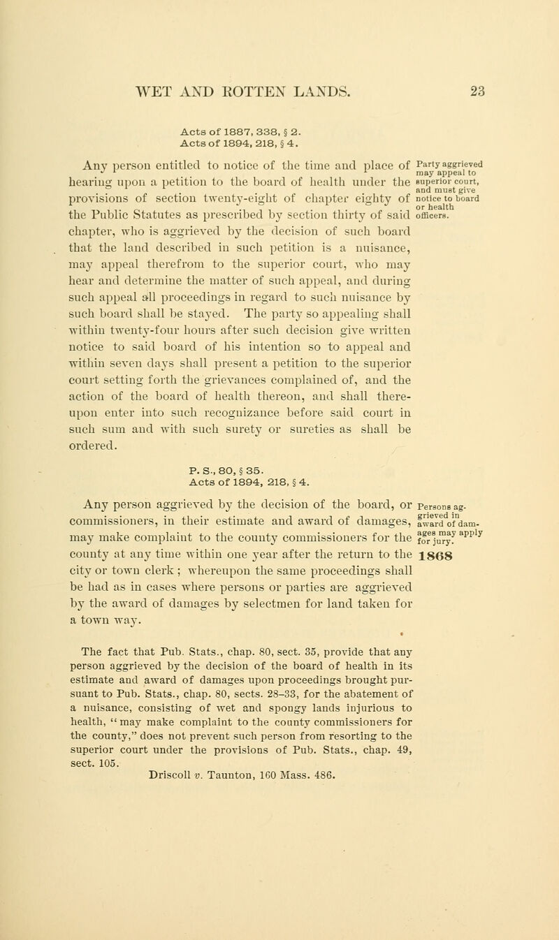 Acts of 1887, 338, § 2. Acts of 1894, 218, § 4. Any person entitled to notice of the time and place of Party aggrieved J l 1 may appeal to hearing upon a petition to the board of health under the superior court, . . and must give provisions of section twenty-eight of chapter eighty of notice to board the Public Statutes as prescribed by section thirty of said officers, chapter, who is aggrieved by the decision of such board that the land described in such petition is a nuisance, may appeal therefrom to the superior court, who may hear and determine the matter of such appeal, and during such appeal all proceedings in regard to such nuisance by such board shall be stayed. The party so appealing shall within twenty-four hours after such decision give written notice to said board of his intention so to appeal and within seven days shall present a petition to the superior court setting forth the grievances complained of, and the action of the board of health thereon, and shall there- upon enter into such recognizance before said court in such sum and with such surety or sureties as shall be ordered. P. S-, 80, §35. Acts of 1894, 218, § 4. Any person aggrieved by the decision of the board, or Persons ag- commissioners, in their estimate and award of damages, fward ofdam- may make complaint to the county commissioners for the for juryf apP y county at any time within one }Tear after the return to the 1868 city or town clerk ; whereupon the same proceedings shall be had as in cases where persons or parties are aggrieved by the award of damages by selectmen for land taken for a town way. The fact that Pub. Stats., chap. 80, sect. 35, provide that any person aggrieved by the decision of the board of health in its estimate and award of damages upon proceedings brought pur- suant to Pub. Stats., chap. 80, sects. 28-33, for the abatement of a nuisance, consisting of wet and spongy lands injurious to health,  may make complaint to the county commissioners for the county, does not prevent such person from resorting to the superior court under the provisions of Pub. Stats., chap. 49, sect. 105. Driscoll v. Taunton, 160 Mass. 486.