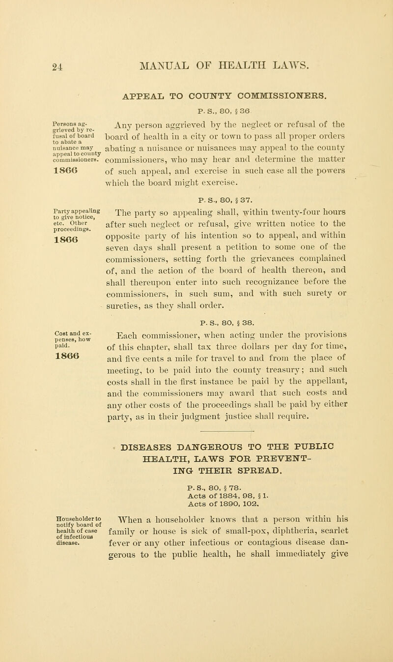Persons ag- grieved by re- fusal of board to abate a nuisance may appeal to county commissioners. 1866 Party appealing to give notice, etc. Other proceedings. 1866 Cost and ex- penses, how paid. 1866 APPEAL TO COUNTY COMMISSIONERS. P. S., 80, §36 Any person aggrieved by the neglect or refusal of the hoard of health in a city or town to pass all proper orders abating a nuisance or nuisances may appeal to the county commissioners, who may hear and determine the matter of such appeal, and exercise in such case all the powers which the board might exercise. P. S., 80, § 37. The party so appealing shall, within twenty-four hours after such neglect or refusal, give written notice to the opposite party of his intention so to appeal, and within seven days shall present a petition to some one of the commissioners, setting forth the grievances complained of, and the action of the board of health thereon, and shall thereupon enter into such recognizance before the commissioners, in such sum, and with such surety or sureties, as they shall order. p. s., 80, § 38. Each commissioner, when acting under the provisions of this chapter, shall tax three dollars per day for time, and five cents a mile for travel to and from the place of meeting, to be paid into the county treasury; and such costs shall in the first instance be paid by the appellant, and the commissioners may award that such costs and any other costs of the proceedings shall be paid by either party, as in their judgment justice shall require. DISEASES DANGEROUS TO THE PUBLIC HEALTH, LAWS FOR PREVENT- ING THEIR SPREAD. P.S., 80, §78. Acts of 1884, 98, § 1. Acts of 1890, 102, Householder to When a householder knows that a person within his notify board of ... health of case family or house is sick of small-oox, diphtheria, scarlet of infectious J . disease. fever or any other infectious or contagious disease dan- gerous to the public health, he shall immediately give