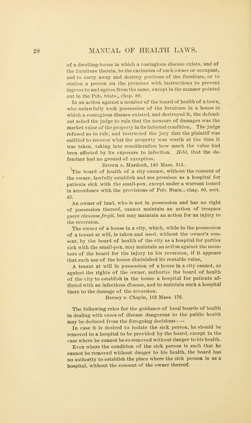 of a dwelling-house in which a contagious disease exists, and of the furniture therein, to the exclusion of such owner or occupant, and to carry away and destroy portions of the furniture, or to station a person on the premises with instructions to prevent ingress to and egress from the same, except in the manner pointed out in the Pub. Stats., chap. 80. In an action against a member of the board of health of a town, who unlawfully took possession of the furniture in a house in which a contagious disease existed, and destroyed it, the defend- ant asked the judge to rule that the measure of damages was the market value of the property in its infected condition. The judge refused so to rule, and instructed the jury that the plaintiff was entitled to recover what the property was worth at the time it was taken, taking into consideration how much the value had been affected by its exposure to infection. Held, that the de- fendant had no ground of exception. Brown v. Murdock, 140 Mass. 314. The board of health of a city cannot, without the consent of the owner, lawfully establish and use premises as a hospital for patients sick with the small-pox, except under a warrant issued in accordance with the provisions of Pub. Stats., chap. 80, sect. 43. An owner of land, who is not in possession and has no right of possession thereof, cannot maintain an action of trespass quare clausumfregit, but may maintain an action for an injury to the reversion. The owner of a house in a city, which, while in the possession of a tenant at will, is taken and used, without the owner's con- sent, by the board of health of the city as a hospital for parties sick with the small-pox, may maintain an action against the mem- bers of the board for the injury to his reversion, if it appears that such use of the house diminished its rentable value. A tenant at will in possession of a house in a city cannot, as against the rights of the owner, authorize the board of health of the city to establish in the house a hospital for patients af- flicted with an infectious disease, and to maintain such a hospital there to the damage of the reversion. Hersey v. Chapin, 162 Mass. 176. The following rules for the guidance of local boards of health in dealing with cases of disease dangerous to the public health may be deduced from the foregoing decisions : — In case it is desired to isolate the sick person, he should be removed to a hospital to be provided by the board, except in the case where he cannot be so removed without clanger to his health. Even where the condition of the sick person is such that he cannot be removed without danger to his health, the board has no authority to establish the place where the sick person is as a hospital, without the consent of the owner thereof.